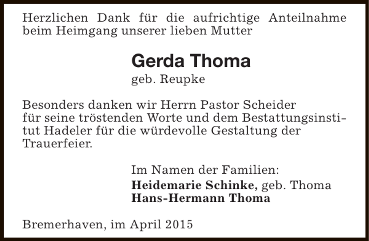 <p>Herzlichen Dank für die aufrichtige Anteilnahme<br />beim Heimgang unserer lieben Mutter</p><p>Gerda Thoma<br />geb. Reupke</p><p>Besonders danken wir Herrn Pastor Scheider<br />für seine tröstenden Worte und dem Bestattungsinstitut Hadeler für die würdevolle Gestaltung der<br />Trauerfeier.<br />Im Namen der Familien:<br />Heidemarie Schinke, geb. Thoma<br />Hans-Hermann Thoma<br />Bremerhaven, im April 2015</p>