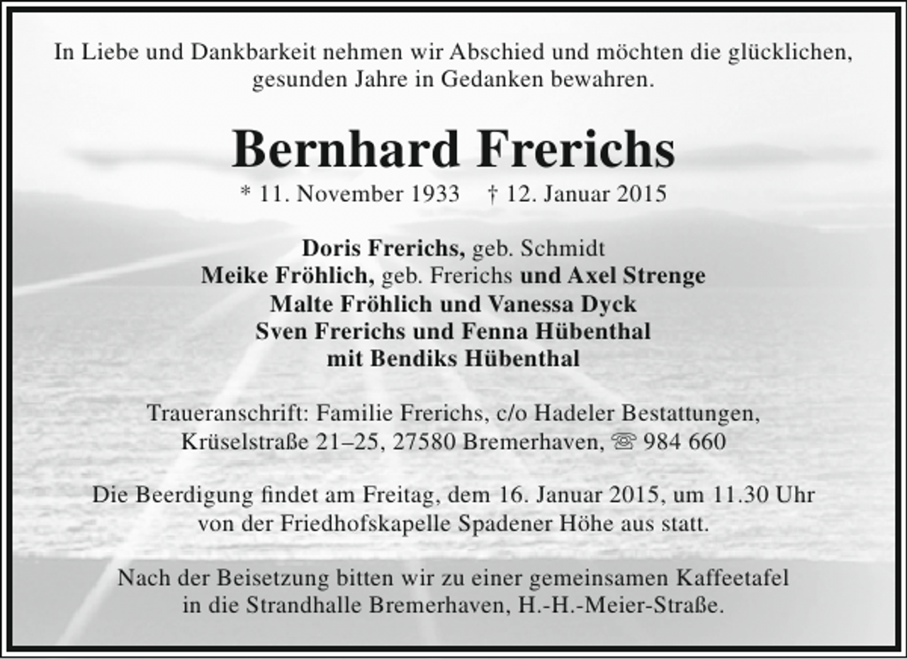 <p>In Liebe und Dankbarkeit nehmen wir Abschied und möchten die glücklichen,<br />gesunden Jahre in Gedanken bewahren.</p><p>Bernhard Frerichs<br />* 11. November 1933</p><p>† 12. Januar 2015</p><p>Doris Frerichs, geb. Schmidt<br />Meike Fröhlich, geb. Frerichs und Axel Strenge<br />Malte Fröhlich und Vanessa Dyck<br />Sven Frerichs und Fenna Hübenthal<br />mit Bendiks Hübenthal<br />Traueranschrift: Familie Frerichs, c/o Hadeler Bestattungen,<br />Krüselstraße 21–25, 27580 Bremerhaven,  984 660<br />Die Beerdigung findet am Freitag, dem 16. Januar 2015, um 11.30 Uhr<br />von der Friedhofskapelle Spadener Höhe aus statt.<br />Nach der Beisetzung bitten wir zu einer gemeinsamen Kaffeetafel<br />in die Strandhalle Bremerhaven, H.-H.-Meier-Straße.</p>