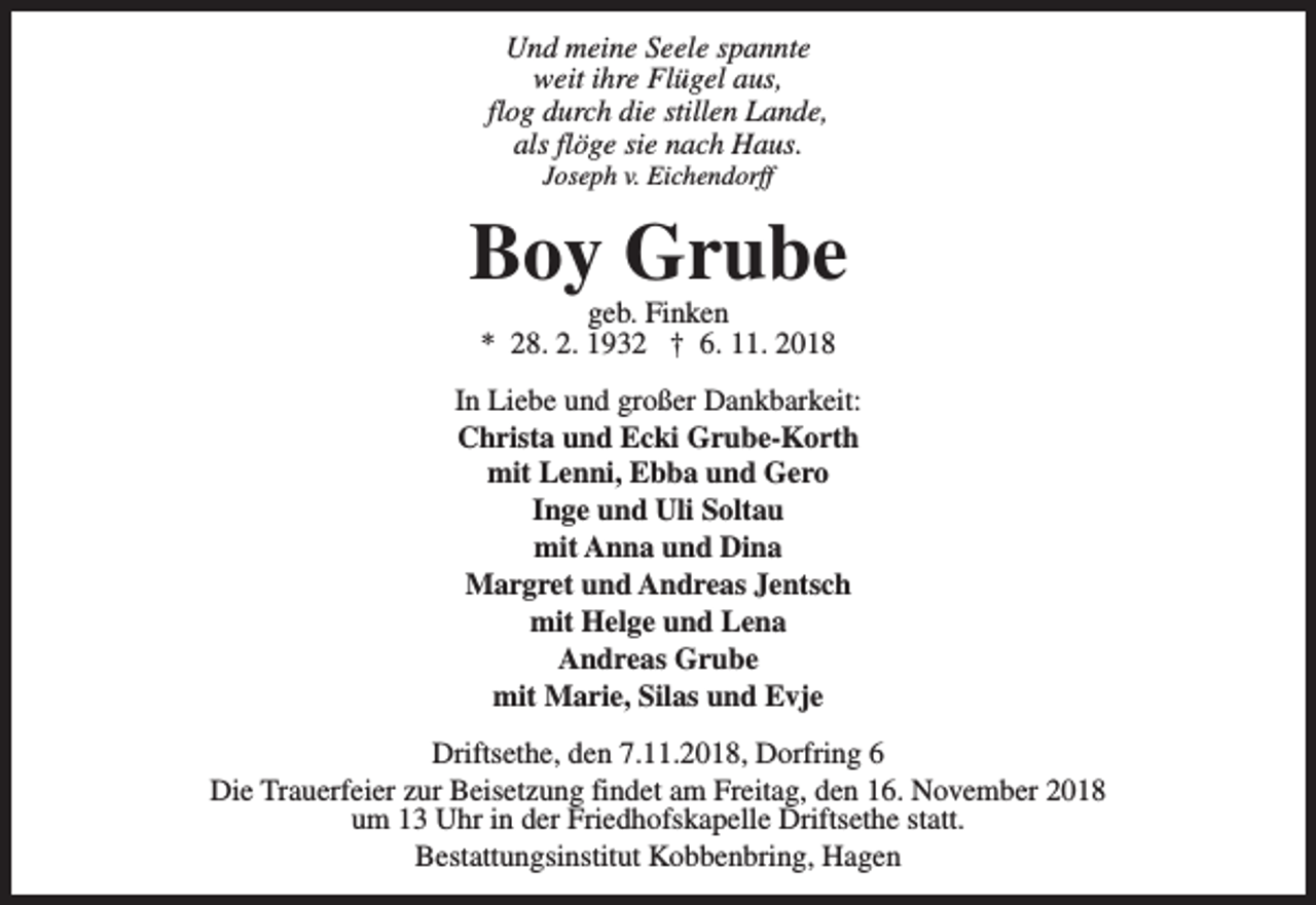 <p>Und meine Seele spannte<br />weit ihre Flügel aus,<br />flog durch die stillen Lande,<br />als flöge sie nach Haus.<br />Joseph v. Eichendorff</p><p>Boy Grube<br />geb. Finken<br />* 28. 2. 1932 † 6. 11. 2018</p><p>In Liebe und großer Dankbarkeit:<br />Christa und Ecki Grube-Korth<br />mit Lenni, Ebba und Gero<br />Inge und Uli Soltau<br />mit Anna und Dina<br />Margret und Andreas Jentsch<br />mit Helge und Lena<br />Andreas Grube<br />mit Marie, Silas und Evje<br />Driftsethe, den 7.11.2018, Dorfring 6<br />Die Trauerfeier zur Beisetzung findet am Freitag, den 16. November 2018<br />um 13 Uhr in der Friedhofskapelle Driftsethe statt.<br />Bestattungsinstitut Kobbenbring, Hagen</p>
