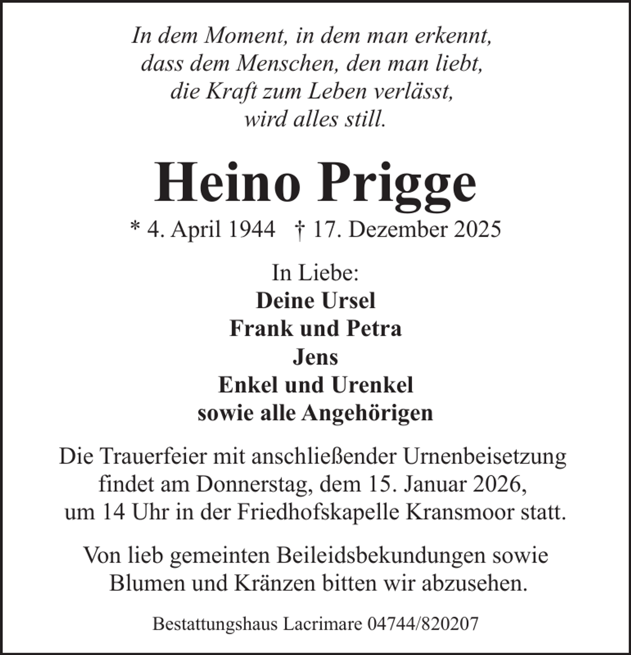 <p>In dem Moment, in dem man erkennt,<br />dass dem Menschen, den man liebt,<br />die Kraft zum Leben verlässt,<br />wird alles still.</p><p>Heino Prigge</p><p>* 4. April 1944 † 17. Dezember 2025<br />In Liebe:<br />Deine Ursel<br />Frank und Petra<br />Jens<br />Enkel und Urenkel<br />sowie alle Angehörigen<br />Die Trauerfeier mit anschließender Urnenbeisetzung<br />findet am Donnerstag, dem 15. Januar 2026,<br />um 14 Uhr in der Friedhofskapelle Kransmoor statt.<br />Von lieb gemeinten Beileidsbekundungen sowie<br />Blumen und Kränzen bitten wir abzusehen.<br />Bestattungshaus Lacrimare 04744/820207</p>