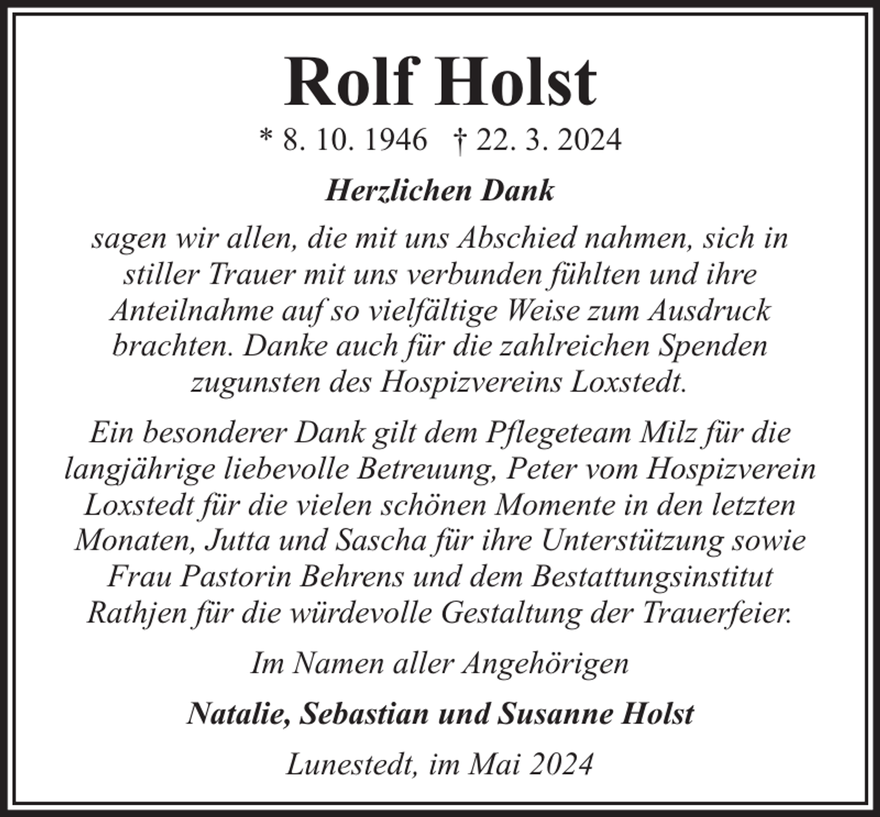 <p>Rolf Holst</p><p>* 8. 10. 1946 † 22. 3. 2024<br />Herzlichen Dank<br />sagen wir allen, die mit uns Abschied nahmen, sich in<br />stiller Trauer mit uns verbunden fühlten und ihre<br />Anteilnahme auf so vielfältige Weise zum Ausdruck<br />brachten. Danke auch für die zahlreichen Spenden<br />zugunsten des Hospizvereins Loxstedt.<br />Ein besonderer Dank gilt dem Pflegeteam Milz für die<br />langjährige liebevolle Betreuung, Peter vom Hospizverein<br />Loxstedt für die vielen schönen Momente in den letzten<br />Monaten, Jutta und Sascha für ihre Unterstützung sowie<br />Frau Pastorin Behrens und dem Bestattungsinstitut<br />Rathjen für die würdevolle Gestaltung der Trauerfeier.<br />Im Namen aller Angehörigen<br />Natalie, Sebastian und Susanne Holst<br />Lunestedt, im Mai 2024</p>