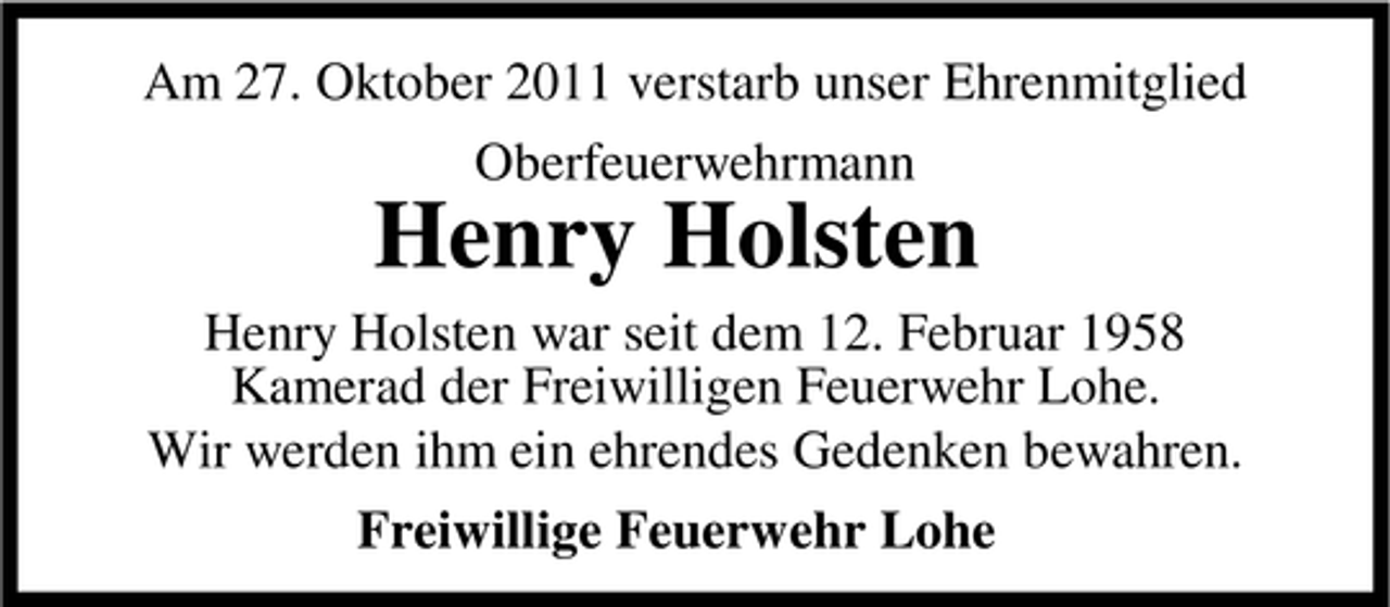 <p>Am 27. Oktober 2011 verstarb unser Ehrenmitglied<br />Oberfeuerwehrmann</p><p>Henry Holsten<br />Henry Holsten war seit dem 12. Februar 1958<br />Kamerad der Freiwilligen Feuerwehr Lohe.<br />Wir werden ihm ein ehrendes Gedenken bewahren.<br />Freiwillige Feuerwehr Lohe</p>