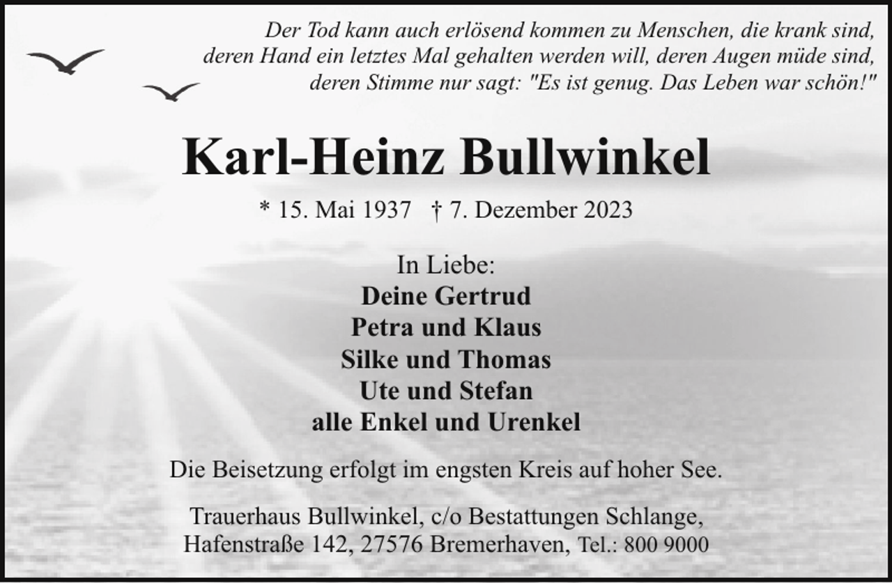 <p>Der Tod kann auch erlösend kommen zu Menschen, die krank sind,<br />deren Hand ein letztes Mal gehalten werden will, deren Augen müde sind,<br />deren Stimme nur sagt: "Es ist genug. Das Leben war schön!"</p><p>Karl-Heinz Bullwinkel<br />* 15. Mai 1937 † 7. Dezember 2023</p><p>In Liebe:<br />Deine Gertrud<br />Petra und Klaus<br />Silke und Thomas<br />Ute und Stefan<br />alle Enkel und Urenkel<br />Die Beisetzung erfolgt im engsten Kreis auf hoher See.<br />Trauerhaus Bullwinkel, c/o Bestattungen Schlange,<br />Hafenstraße 142, 27576 Bremerhaven, Tel.: 800 9000</p>