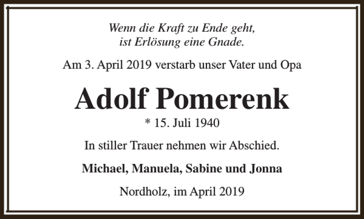 <p>Wenn die Kraft zu Ende geht,<br />ist Erlösung eine Gnade.<br />Am 3. April 2019 verstarb unser Vater und Opa</p><p>Adolf Pomerenk<br />* 15. Juli 1940</p><p>In stiller Trauer nehmen wir Abschied.<br />Michael, Manuela, Sabine und Jonna<br />Nordholz, im April 2019</p>