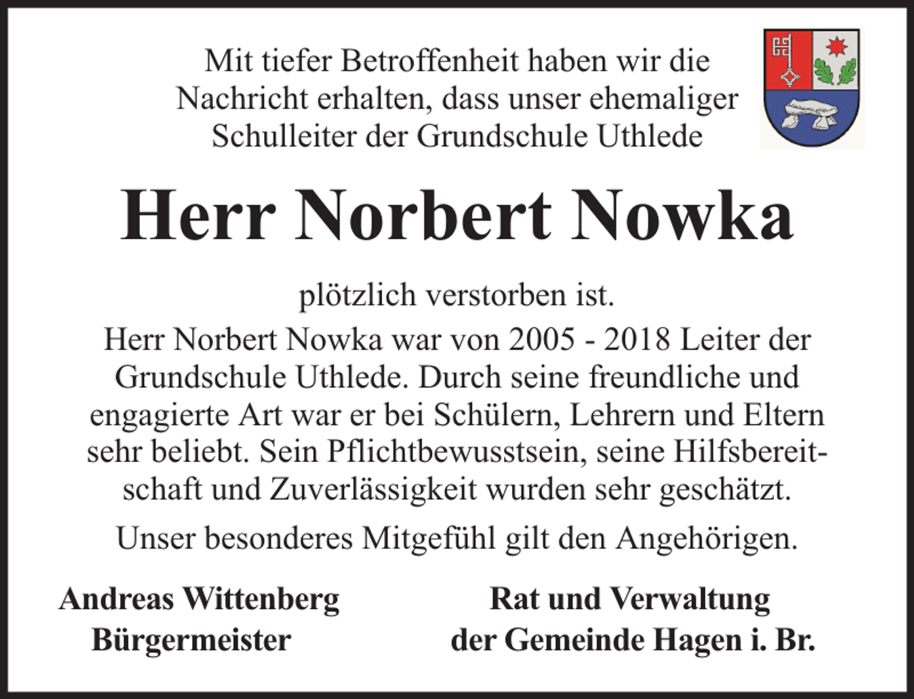 <p>Mit tiefer Betroffenheit haben wir die<br />Nachricht erhalten, dass unser ehemaliger<br />Schulleiter der Grundschule Uthlede</p><p>Herr Norbert Nowka<br />plötzlich verstorben ist.<br />Herr Norbert Nowka war von 2005 - 2018 Leiter der<br />Grundschule Uthlede. Durch seine freundliche und<br />engagierte Art war er bei Schülern, Lehrern und Eltern<br />sehr beliebt. Sein Pflichtbewusstsein, seine Hilfsbereitschaft und Zuverlässigkeit wurden sehr geschätzt.<br />Unser besonderes Mitgefühl gilt den Angehörigen.<br />Andreas Wittenberg<br />Bürgermeister</p><p>Rat und Verwaltung<br />der Gemeinde Hagen i. Br.</p>
