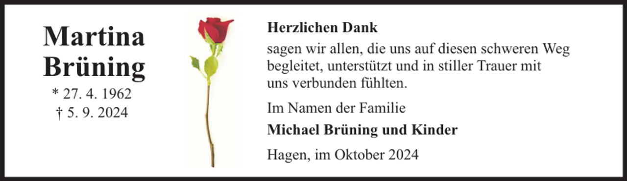 <p>Martina<br />Brüning<br />* 27. 4. 1962<br />† 5. 9. 2024</p>
<p>Herzlichen Dank<br />sagen wir allen, die uns auf diesen schweren Weg<br />begleitet, unterstützt und in stiller Trauer mit<br />uns verbunden fühlten.<br />Im Namen der Familie<br />Michael Brüning und Kinder<br />Hagen, im Oktober 2024</p>