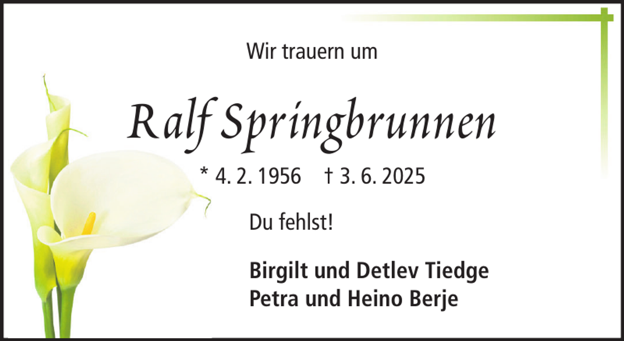 <p>Wir trauern um</p><p>Ralf Springbrunnen<br />* 4. 2. 1956 † 3. 6. 2025<br />Du fehlst!<br />Birgilt und Detlev Tiedge<br />Petra und Heino Berje</p>