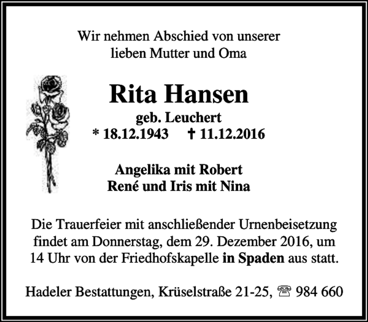 <p>Wir nehmen Abschied von unserer<br />lieben Mutter und Oma</p><p>Rita Hansen</p><p>geb. Leuchert<br />* 18.12.1943 B 11.12.2016<br />Angelika mit Robert<br />René und Iris mit Nina<br />Die Trauerfeier mit anschließender Urnenbeisetzung<br />findet am Donnerstag, dem 29. Dezember 2016, um<br />14 Uhr von der Friedhofskapelle in Spaden aus statt.<br />Hadeler Bestattungen, Krüselstraße 21-25, ℡ 984 660</p>