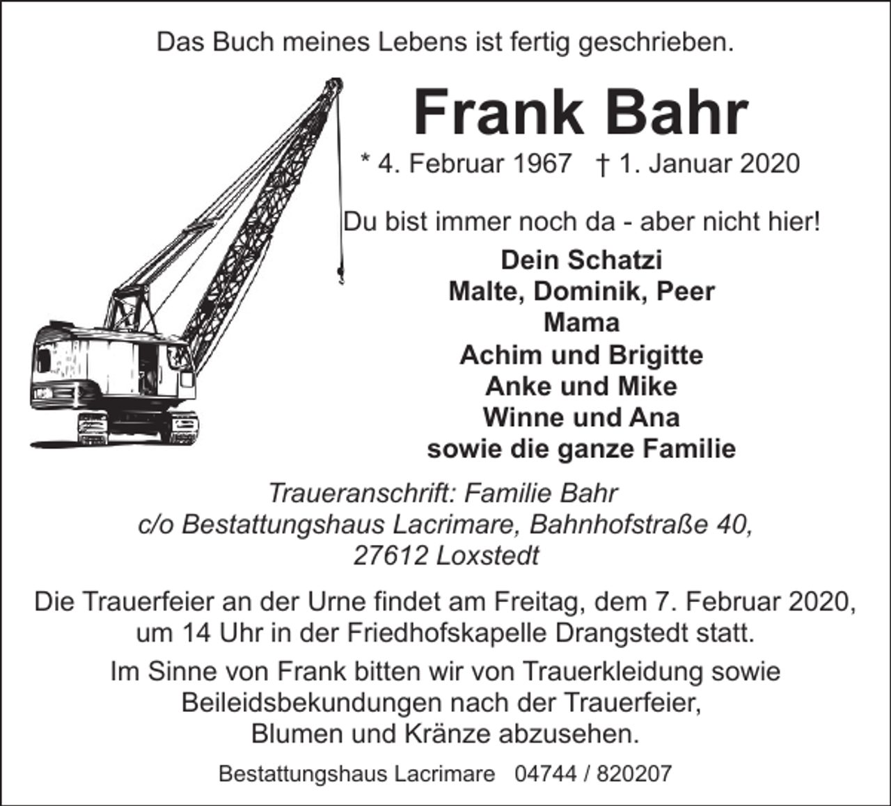 <p>Das Buch meines Lebens ist fertig geschrieben.</p><p>Frank Bahr</p><p>* 4. Februar 1967 † 1. Januar 2020<br />Du bist immer noch da - aber nicht hier!<br />Dein Schatzi<br />Malte, Dominik, Peer<br />Mama<br />Achim und Brigitte<br />Anke und Mike<br />Winne und Ana<br />sowie die ganze Familie<br />Traueranschrift: Familie Bahr<br />c/o Bestattungshaus Lacrimare, Bahnhofstraße 40,<br />27612 Loxstedt<br />Die Trauerfeier an der Urne findet am Freitag, dem 7. Februar 2020,<br />um 14 Uhr in der Friedhofskapelle Drangstedt statt.<br />Im Sinne von Frank bitten wir von Trauerkleidung sowie<br />Beileidsbekundungen nach der Trauerfeier,<br />Blumen und Kränze abzusehen.<br />Bestattungshaus Lacrimare 04744 / 820207</p>