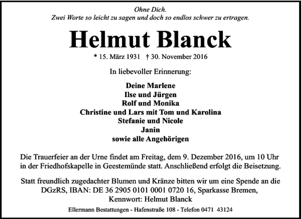 <p>Ohne Dich.<br />Zwei Worte so leicht zu sagen und doch so endlos schwer zu ertragen.</p><p>Helmut Blanck<br />* 15. März 1931 † 30. November 2016</p><p>In liebevoller Erinnerung:<br />Deine Marlene<br />Ilse und Jürgen<br />Rolf und Monika<br />Christine und Lars mit Tom und Karolina<br />Stefanie und Nicole<br />Janin<br />sowie alle Angehörigen<br />Die Trauerfeier an der Urne findet am Freitag, dem 9. Dezember 2016, um 10 Uhr<br />in der Friedhofskapelle in Geestemünde statt. Anschließend erfolgt die Beisetzung.<br />Statt freundlich zugedachter Blumen und Kränze bitten wir um eine Spende an die<br />DGzRS, IBAN: DE 36 2905 0101 0001 0720 16, Sparkasse Bremen,<br />Kennwort: Helmut Blanck<br />Ellermann Bestattungen - Hafenstraße 108 - Telefon 0471 43124</p>