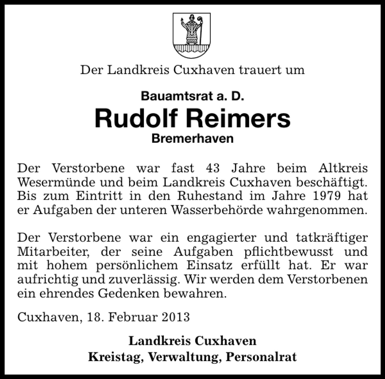 <p>Der Landkreis Cuxhaven trauert um<br />Bauamtsrat a. D.</p><p>Rudolf Reimers<br />Bremerhaven</p><p>Der Verstorbene war fast 43 Jahre beim Altkreis<br />Wesermünde und beim Landkreis Cuxhaven beschäftigt.<br />Bis zum Eintritt in den Ruhestand im Jahre 1979 hat<br />er Aufgaben der unteren Wasserbehörde wahrgenommen.<br />Der Verstorbene war ein engagierter und tatkräftiger<br />Mitarbeiter, der seine Aufgaben pﬂichtbewusst und<br />mit hohem persönlichem Einsatz erfüllt hat. Er war<br />aufrichtig und zuverlässig. Wir werden dem Verstorbenen<br />ein ehrendes Gedenken bewahren.<br />Cuxhaven, 18. Februar 2013<br />Landkreis Cuxhaven<br />Kreistag, Verwaltung, Personalrat</p>