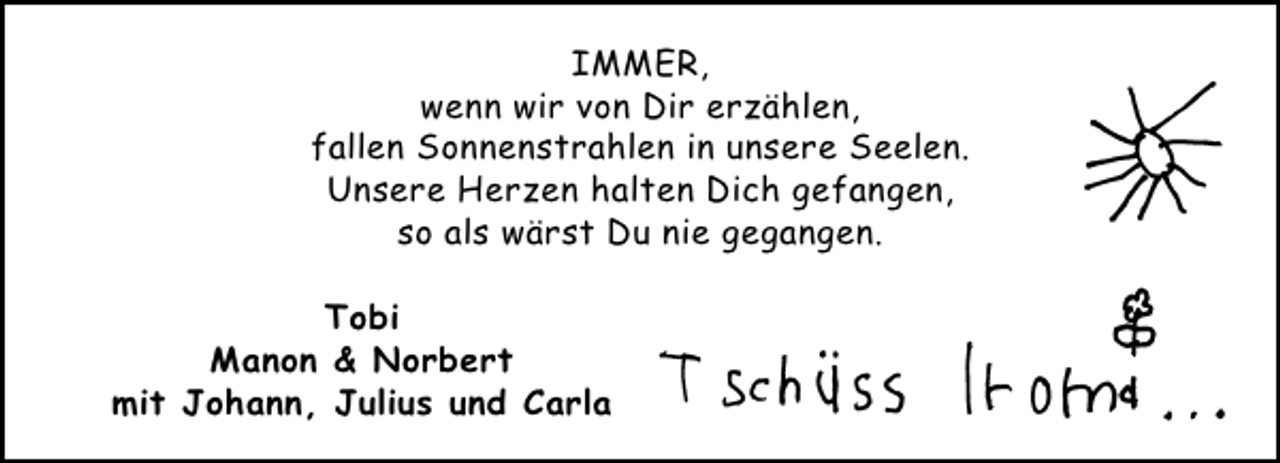 <p>IMMER,<br />wenn wir von Dir erzählen,<br />fallen Sonnenstrahlen in unsere Seelen.<br />Unsere Herzen halten Dich gefangen,<br />so als wärst Du nie gegangen.<br />Tobi<br />Manon &amp; Norbert<br />mit Johann, Julius und Carla</p>