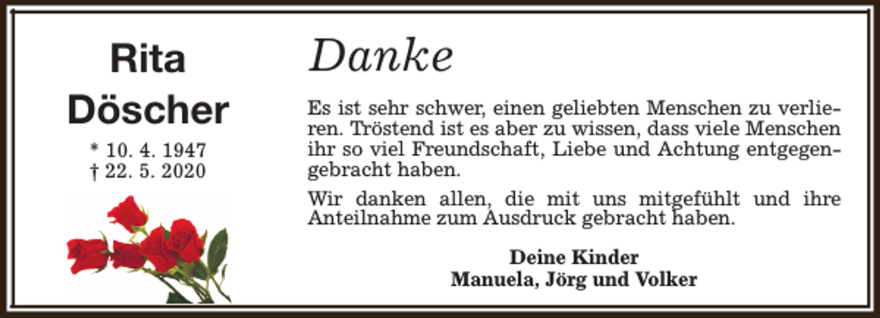 <p>Rita<br />Döscher<br />* 10. 4. 1947<br />† 22. 5. 2020</p><p>Danke<br />Es ist sehr schwer, einen geliebten Menschen zu verlieren. Tröstend ist es aber zu wissen, dass viele Menschen<br />ihr so viel Freundschaft, Liebe und Achtung entgegengebracht haben.<br />Wir danken allen, die mit uns mitgefühlt und ihre<br />Anteilnahme zum Ausdruck gebracht haben.<br />Deine Kinder<br />Manuela, Jörg und Volker</p>