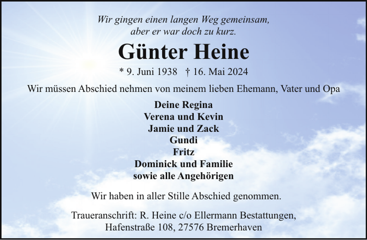 <p>Wir gingen einen langen Weg gemeinsam,<br />aber er war doch zu kurz.</p><p>Günter Heine<br />* 9. Juni 1938 † 16. Mai 2024</p><p>Wir müssen Abschied nehmen von meinem lieben Ehemann, Vater und Opa<br />Deine Regina<br />Verena und Kevin<br />Jamie und Zack<br />Gundi<br />Fritz<br />Dominick und Familie<br />sowie alle Angehörigen<br />Wir haben in aller Stille Abschied genommen.<br />Traueranschrift: R. Heine c/o Ellermann Bestattungen,<br />Hafenstraße 108, 27576 Bremerhaven</p>