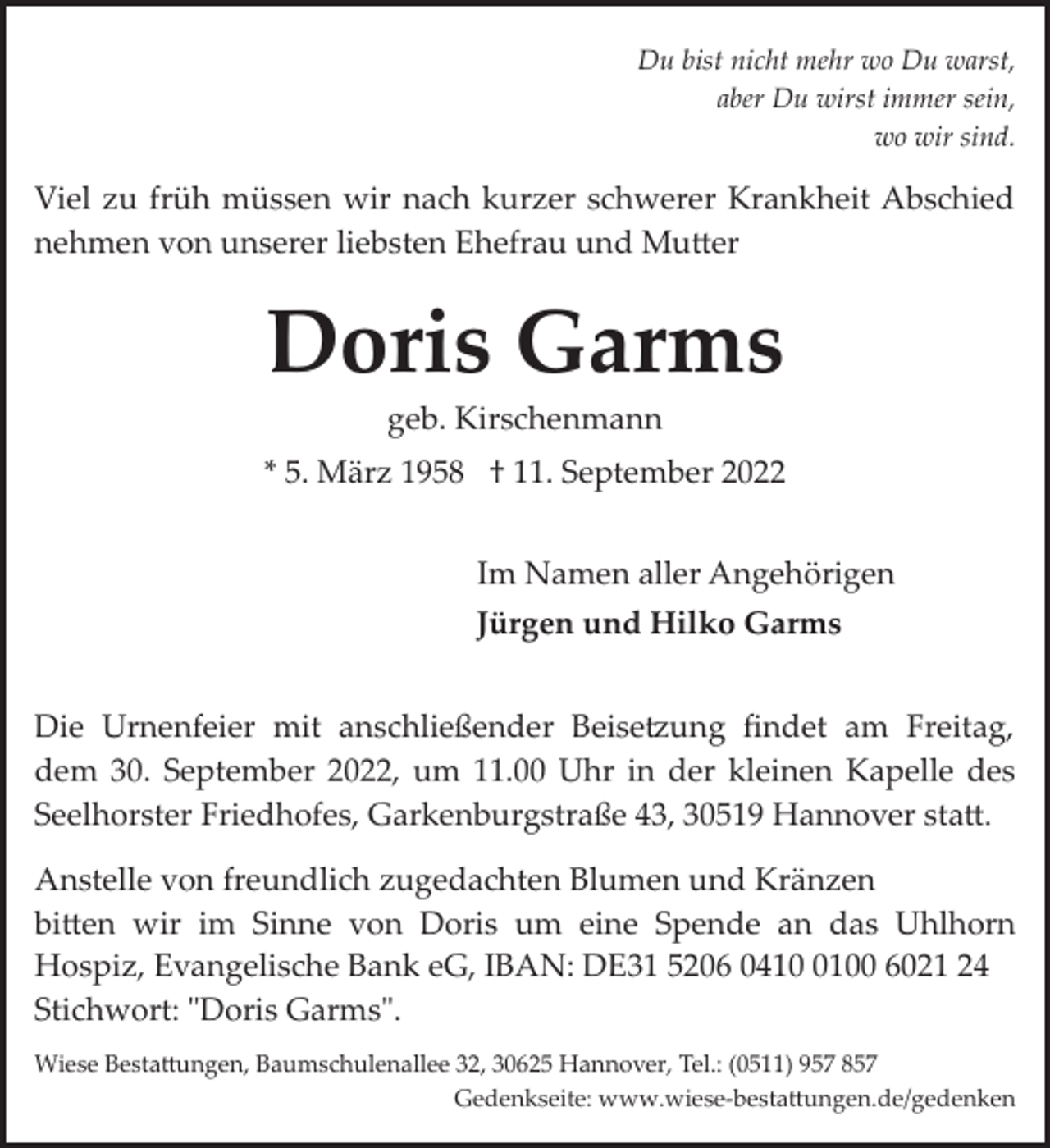 <p>Du bist nicht mehr wo Du warst,<br />aber Du wirst immer sein,<br />wo wir sind.</p><p>Viel zu früh müssen wir nach kurzer schwerer Krankheit Abschied<br />nehmen von unserer liebsten Ehefrau und Mu�er</p><p>Doris Garms<br />geb. Kirschenmann</p><p>* 5. März 1958 † 11. September 2022<br />Im Namen aller Angehörigen<br />Jürgen und Hilko Garms<br />Die Urnenfeier mit anschließender Beise>ung ﬁndet am Freitag,<br />dem 30. September 2022, um 11.00 Uhr in der kleinen Kapelle des<br />Seelhorster Friedhofes, Garkenburgstraße 43, 30519 Hannover sta�.<br />Anstelle von freundlich zugedachten Blumen und Kränzen<br />bi�en wir im Sinne von Doris um eine Spende an das Uhlhorn<br />Hospiz, Evangelische Bank eG, IBAN: DE31 5206 041100 6021 24<br />Stichwort: "Doris Garms".<br />Wiese Besta�ungen, Baumschulenallee 32, 30625 Hannover, Tel.: (0511) 957 857<br />Gedenkseite: www.wiese­besta�ungen.de/gedenken</p>