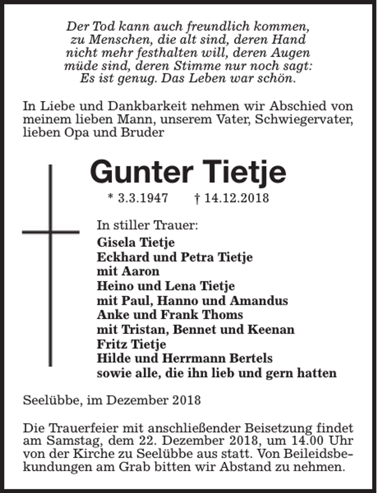 <p>Der Tod kann auch freundlich kommen,<br />zu Menschen, die alt sind, deren Hand<br />nicht mehr festhalten will, deren Augen<br />müde sind, deren Stimme nur noch sagt:<br />Es ist genug. Das Leben war schön.<br />In Liebe und Dankbarkeit nehmen wir Abschied von<br />meinem lieben Mann, unserem Vater, Schwiegervater,<br />lieben Opa und Bruder</p><p>Gunter Tietje<br />* 3.3.1947</p><p>† 14.12.2018</p><p>In stiller Trauer:<br />Gisela Tietje<br />Eckhard und Petra Tietje<br />mit Aaron<br />Heino und Lena Tietje<br />mit Paul, Hanno und Amandus<br />Anke und Frank Thoms<br />mit Tristan, Bennet und Keenan<br />Fritz Tietje<br />Hilde und Herrmann Bertels<br />sowie alle, die ihn lieb und gern hatten<br />Seelübbe, im Dezember 2018<br />Die Trauerfeier mit anschließender Beisetzung findet<br />am Samstag, dem 22. Dezember 2018, um 14.00 Uhr<br />von der Kirche zu Seelübbe aus statt. Von Beileidsbekundungen am Grab bitten wir Abstand zu nehmen.</p>