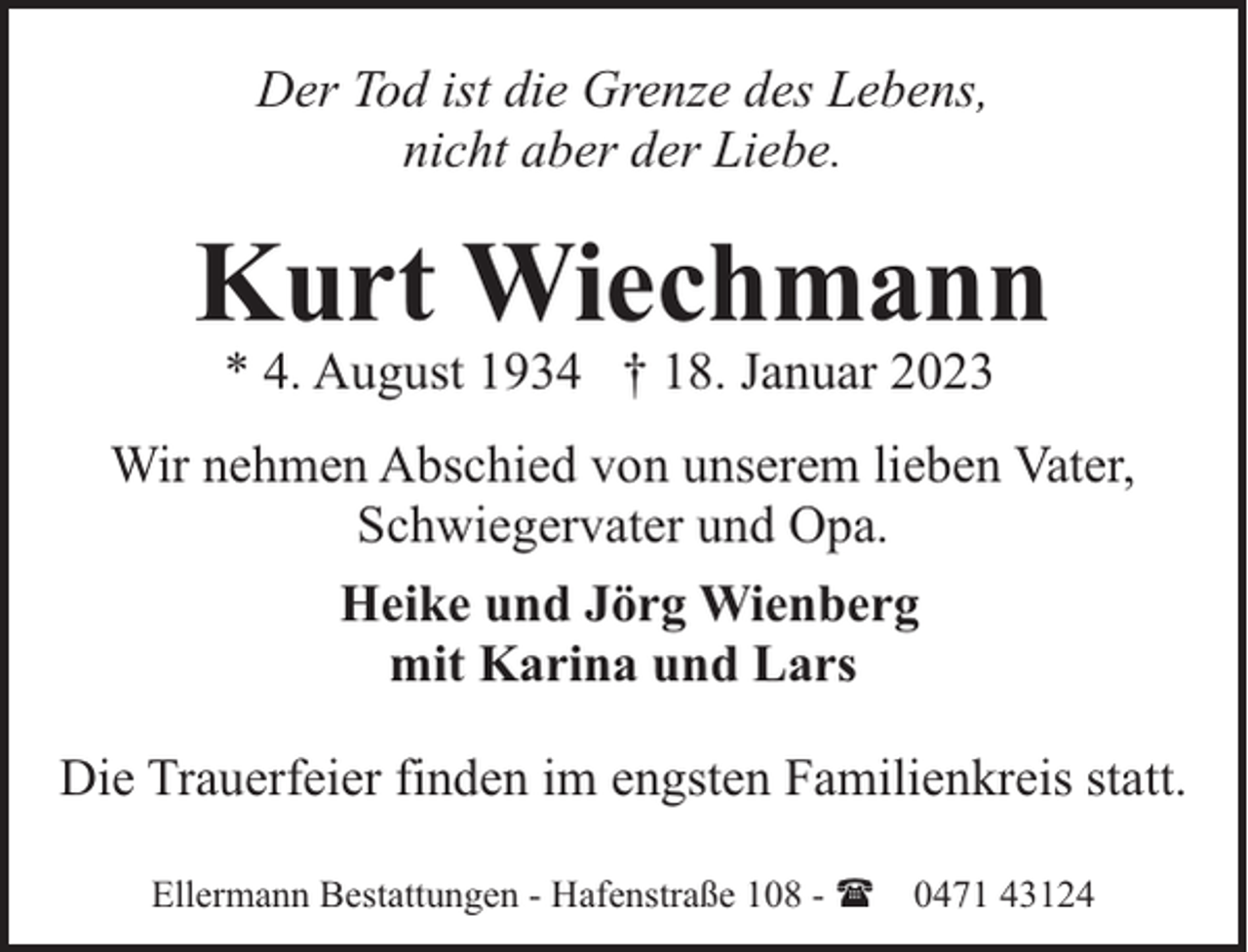 <p>Der Tod ist die Grenze des Lebens,<br />nicht aber der Liebe.</p><p>Kurt Wiechmann<br />* 4. August 1934 † 18. Januar 2023</p><p>Wir nehmen Abschied von unserem lieben Vater,<br />Schwiegervater und Opa.<br />Heike und Jörg Wienberg<br />mit Karina und Lars<br />Die Trauerfeier finden im engsten Familienkreis statt.<br />Ellermann Bestattungen - Hafenstraße 108 - ( 0471 43124</p>