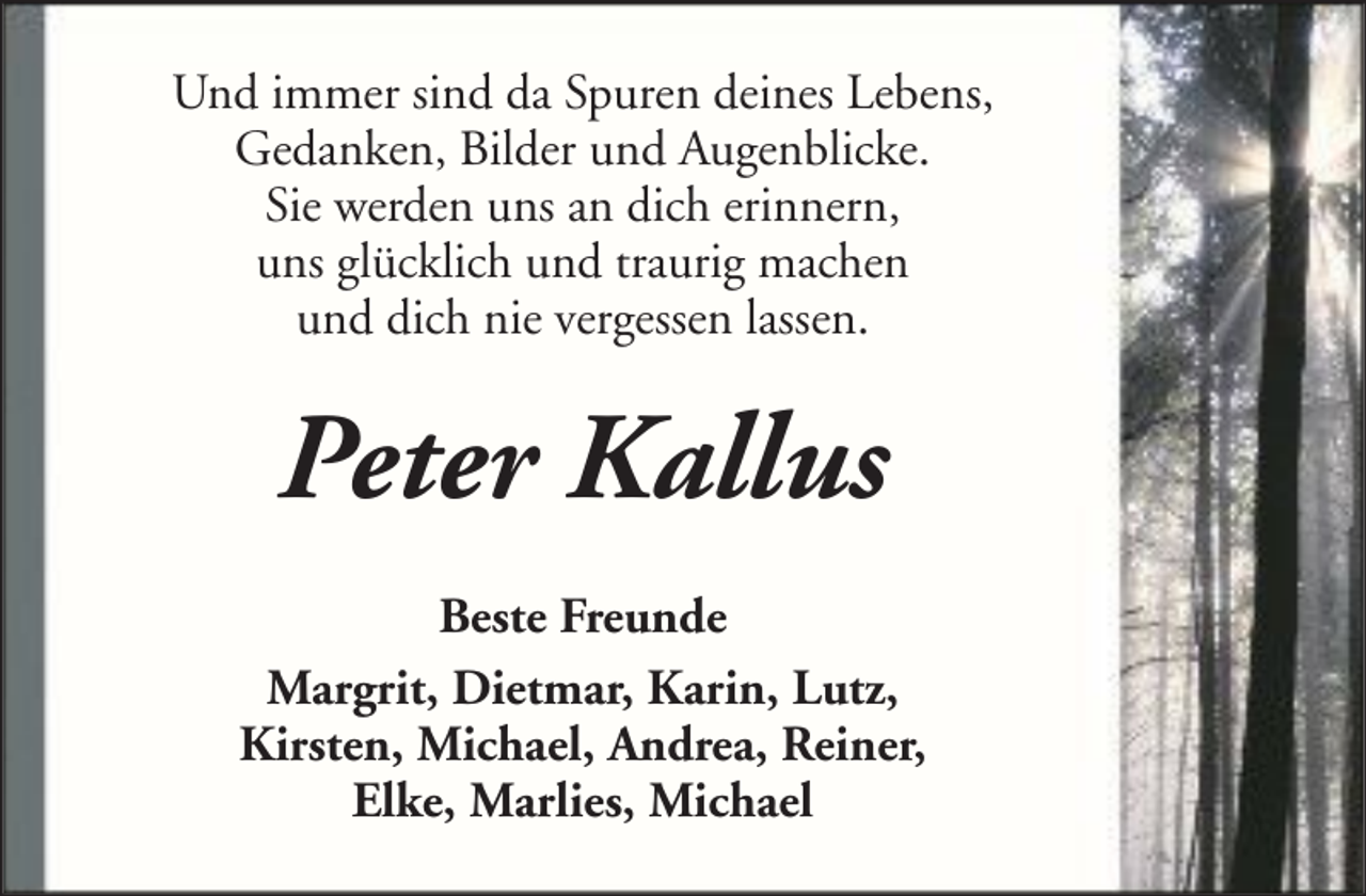 <p>Und immer sind da Spuren deines Lebens,<br />Gedanken, Bilder und Augenblicke.<br />Sie werden uns an dich erinnern,<br />uns glücklich und traurig machen<br />und dich nie vergessen lassen.</p><p>Peter Kallus<br />Beste Freunde<br />Margrit, Dietmar, Karin, Lutz,<br />Kirsten, Michael, Andrea, Reiner,<br />Elke, Marlies, Michael</p>