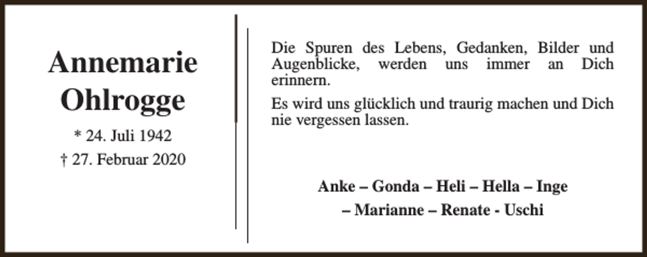 <p>Annemarie<br />Ohlrogge<br />* 24. Juli 1942<br />† 27. Februar 2020</p><p>Die Spuren des Lebens, Gedanken, Bilder und<br />Augenblicke, werden uns immer an Dich<br />erinnern.<br />Es wird uns glücklich und traurig machen und Dich<br />nie vergessen lassen.</p><p>Anke – Gonda – Heli – Hella – Inge<br />– Marianne – Renate - Uschi</p>