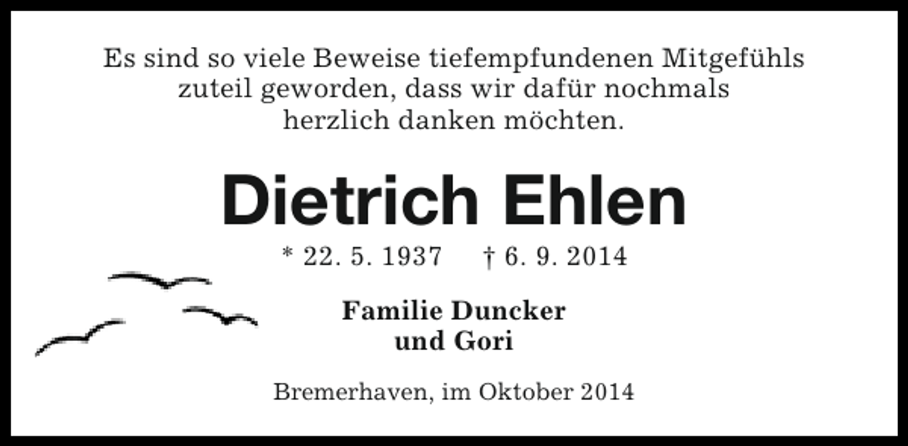 <p>Es sind so viele Beweise tiefempfundenen Mitgefühls<br />zuteil geworden, dass wir dafür nochmals<br />herzlich danken möchten.</p><p>Dietrich Ehlen<br />* 22. 5. 1937</p><p>† 6. 9. 2014</p><p>Familie Duncker<br />und Gori<br />Bremerhaven, im Oktober 2014</p>