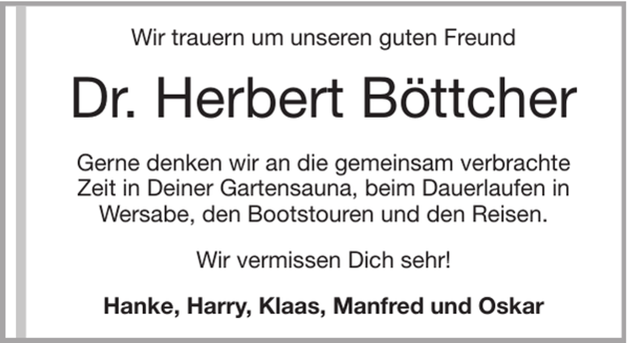<p>Wir trauern um unseren guten Freund</p><p>Dr. Herbert Böttcher<br />Gerne denken wir an die gemeinsam verbrachte<br />Zeit in Deiner Gartensauna, beim Dauerlaufen in<br />Wersabe, den Bootstouren und den Reisen.<br />Wir vermissen Dich sehr!<br />Hanke, Harry, Klaas, Manfred und Oskar</p>