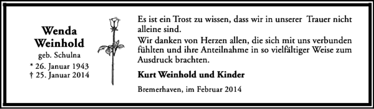 <p>Wenda<br />Weinhold</p><p>geb. Schulna<br />* 26. Januar 1943<br />† 25. Januar 2014</p><p>Es ist ein Trost zu wissen, dass wir in unserer Trauer nicht<br />alleine sind.<br />Wir danken von Herzen allen, die sich mit uns verbunden<br />fühlten und ihre Anteilnahme in so vielfältiger Weise zum<br />Ausdruck brachten.<br />Kurt Weinhold und Kinder<br />Bremerhaven, im Februar 2014</p>