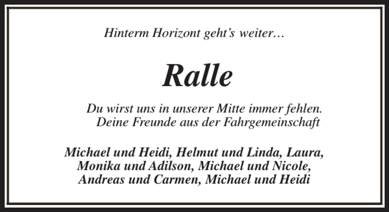 <p>Hinterm Horizont geht’s weiter…</p><p>Ralle<br />Du wirst uns in unserer Mitte immer fehlen.<br />Deine Freunde aus der Fahrgemeinschaft<br />Michael und Heidi, Helmut und Linda, Laura,<br />Monika und Adilson, Michael und Nicole,<br />Andreas und Carmen, Michael und Heidi</p>