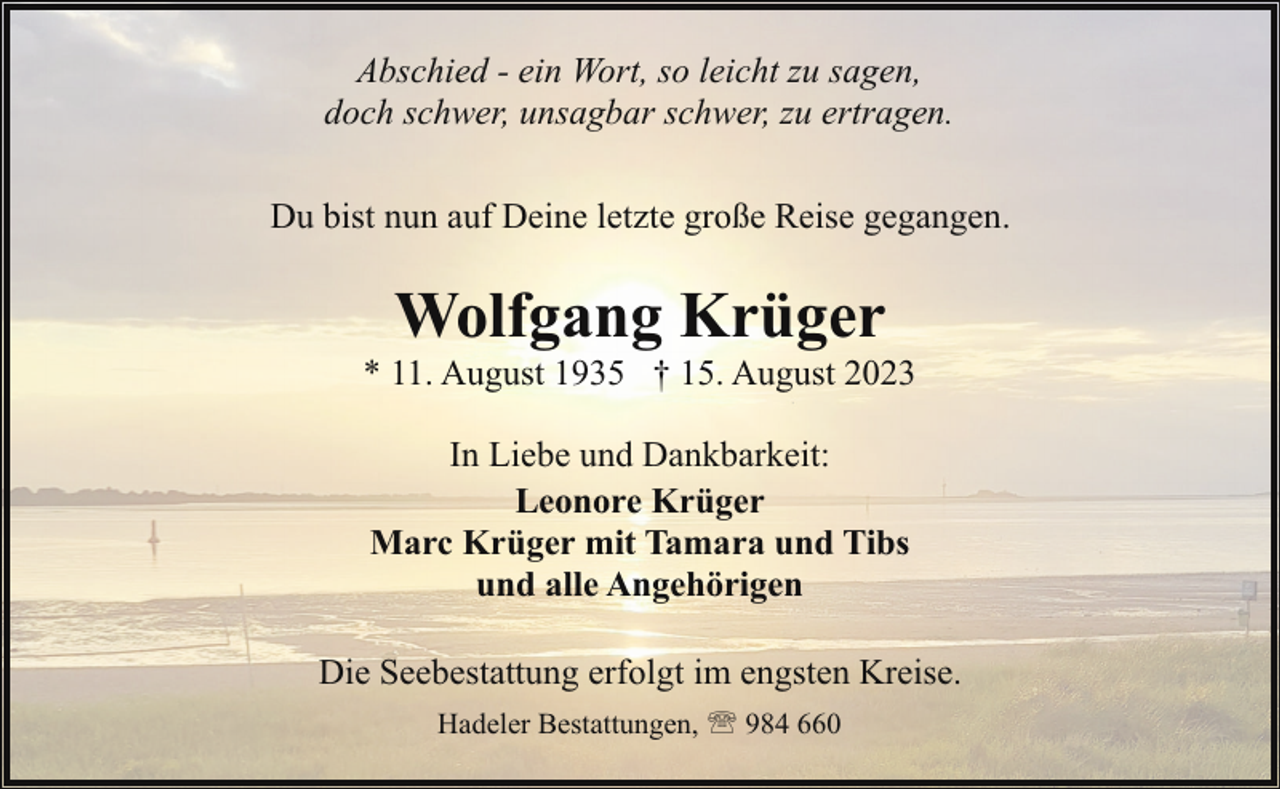<p>Abschied - ein Wort, so leicht zu sagen,<br />doch schwer, unsagbar schwer, zu ertragen.<br />Du bist nun auf Deine letzte große Reise gegangen.</p><p>Wolfgang Krüger</p><p>* 11. August 1935 † 15. August 2023<br />In Liebe und Dankbarkeit:<br />Leonore Krüger<br />Marc Krüger mit Tamara und Tibs<br />und alle Angehörigen<br />Die Seebestattung erfolgt im engsten Kreise.<br />Hadeler Bestattungen, ' 984 660</p>