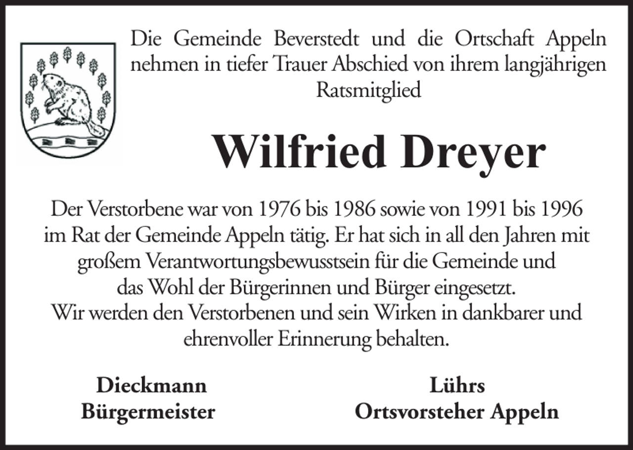 <p>Die Gemeinde Beverstedt und die Ortschaft Appeln<br />nehmen in tiefer Trauer Abschied von ihrem langjährigen<br />Ratsmitglied</p><p>Wilfried Dreyer<br />Der Verstorbene war von 1976 bis 1986 sowie von 1991 bis 1996<br />im Rat der Gemeinde Appeln tätig. Er hat sich in all den Jahren mit<br />großem Verantwortungsbewusstsein für die Gemeinde und<br />das Wohl der Bürgerinnen und Bürger eingesetzt.<br />Wir werden den Verstorbenen und sein Wirken in dankbarer und<br />ehrenvoller Erinnerung behalten.<br />Dieckmann<br />Bürgermeister</p><p>Lührs<br />Ortsvorsteher Appeln</p>