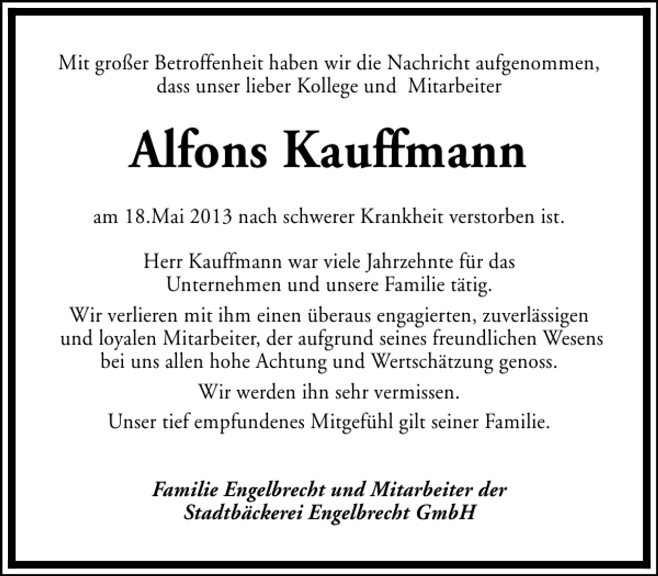 <p>Mit großer Betroffenheit haben wir die Nachricht aufgenommen,<br />dass unser lieber Kollege und Mitarbeiter</p><p>Alfons Kauffmann<br />am 18.Mai 2013 nach schwerer Krankheit verstorben ist.<br />Herr Kauffmann war viele Jahrzehnte für das<br />Unternehmen und unsere Familie tätig.<br />Wir verlieren mit ihm einen überaus engagierten, zuverlässigen<br />und loyalen Mitarbeiter, der aufgrund seines freundlichen Wesens<br />bei uns allen hohe Achtung und Wertschätzung genoss.<br />Wir werden ihn sehr vermissen.<br />Unser tief empfundenes Mitgefühl gilt seiner Familie.<br />Familie Engelbrecht und Mitarbeiter der<br />Stadtbäckerei Engelbrecht GmbH</p>