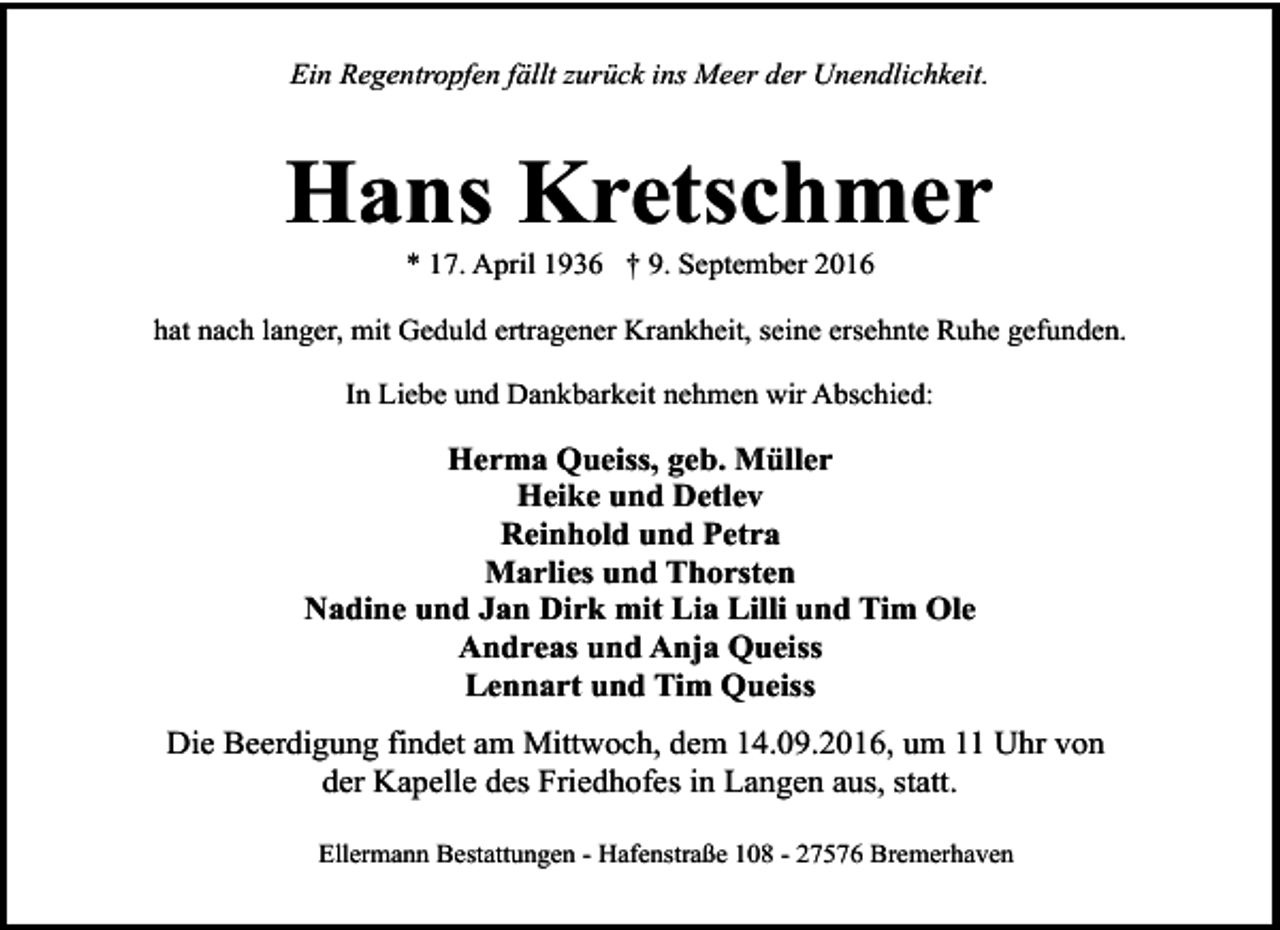 <p>Ein Regentropfen fällt zurück ins Meer der Unendlichkeit.</p><p>Hans Kretschmer<br />* 17. April 1936 † 9. September 2016</p><p>hat nach langer, mit Geduld ertragener Krankheit, seine ersehnte Ruhe gefunden.<br />In Liebe und Dankbarkeit nehmen wir Abschied:</p><p>Herma Queiss, geb. Müller<br />Heike und Detlev<br />Reinhold und Petra<br />Marlies und Thorsten<br />Nadine und Jan Dirk mit Lia Lilli und Tim Ole<br />Andreas und Anja Queiss<br />Lennart und Tim Queiss<br />Die Beerdigung findet am Mittwoch, dem 14.09.2016, um 11 Uhr von<br />der Kapelle des Friedhofes in Langen aus, statt.<br />Ellermann Bestattungen - Hafenstraße 108 - 27576 Bremerhaven</p>