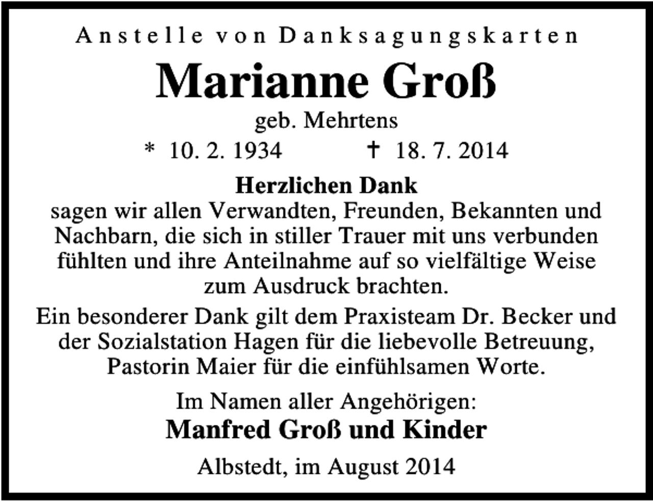 <p>Anstelle von Danksagungskarten</p><p>Marianne Groß</p><p>geb. Mehrtens<br />* 10. 2. 1934<br />18. 7. 2014<br />Herzlichen Dank<br />sagen wir allen Verwandten, Freunden, Bekannten und<br />Nachbarn, die sich in stiller Trauer mit uns verbunden<br />fühlten und ihre Anteilnahme auf so vielfältige Weise<br />zum Ausdruck brachten.<br />Ein besonderer Dank gilt dem Praxisteam Dr. Becker und<br />der Sozialstation Hagen für die liebevolle Betreuung,<br />Pastorin Maier für die einfühlsamen Worte.<br />Im Namen aller Angehörigen:</p><p>Manfred Groß und Kinder<br />Albstedt, im August 2014</p>