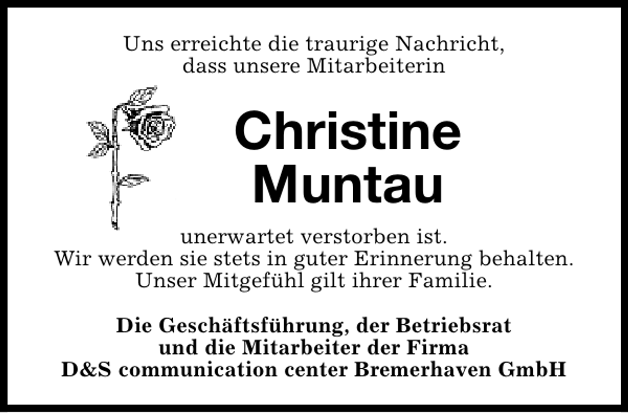 <p>Uns erreichte die traurige Nachricht,<br />dass unsere Mitarbeiterin</p><p>Christine<br />Muntau<br />unerwartet verstorben ist.<br />Wir werden sie stets in guter Erinnerung behalten.<br />Unser Mitgefühl gilt ihrer Familie.<br />Die Geschäftsführung, der Betriebsrat<br />und die Mitarbeiter der Firma<br />D&amp;S communication center Bremerhaven GmbH</p>