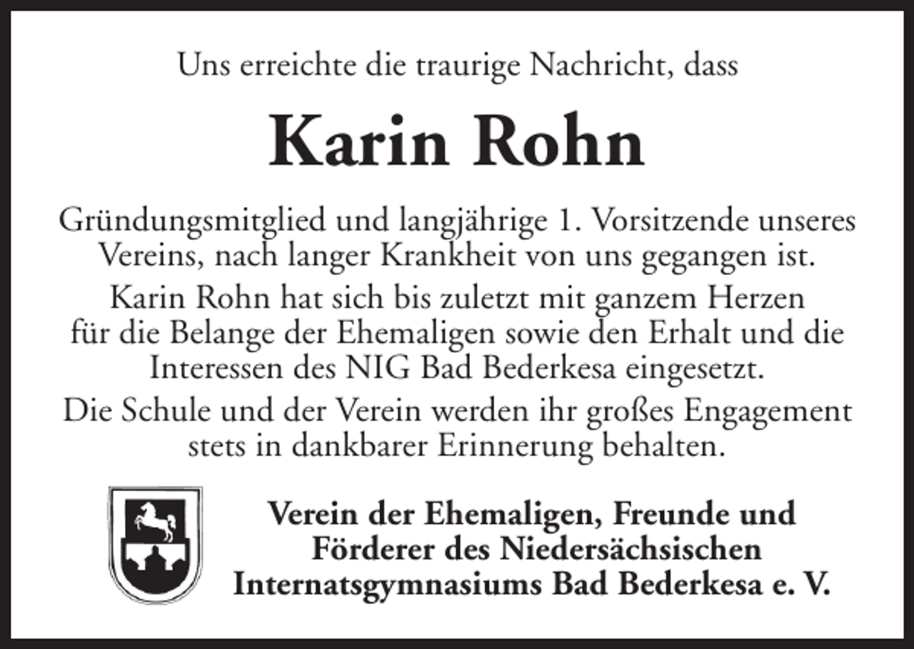 <p>Uns erreichte die traurige Nachricht, dass</p><p>Karin Rohn<br />Gründungsmitglied und langjährige 1. Vorsitzende unseres<br />Vereins, nach langer Krankheit von uns gegangen ist.<br />Karin Rohn hat sich bis zuletzt mit ganzem Herzen<br />für die Belange der Ehemaligen sowie den Erhalt und die<br />Interessen des NIG Bad Bederkesa eingesetzt.<br />Die Schule und der Verein werden ihr großes Engagement<br />stets in dankbarer Erinnerung behalten.<br />Verein der Ehemaligen, Freunde und<br />Förderer des Niedersächsischen<br />Internatsgymnasiums Bad Bederkesa e. V.</p>