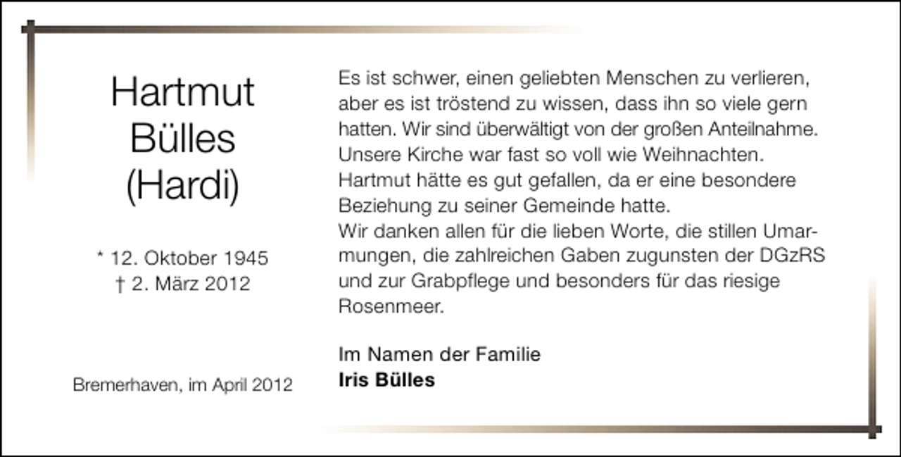 <p>Hartmut<br />Bülles<br />(Hardi)<br />* 12. Oktober 1945<br />† 2. März 2012</p><p>Bremerhaven, im April 2012</p><p>Es ist schwer, einen geliebten Menschen zu verlieren,<br />aber es ist tröstend zu wissen, dass ihn so viele gern<br />hatten. Wir sind überwältigt von der großen Anteilnahme.<br />Unsere Kirche war fast so voll wie Weihnachten.<br />Hartmut hätte es gut gefallen, da er eine besondere<br />Beziehung zu seiner Gemeinde hatte.<br />Wir danken allen für die lieben Worte, die stillen Umarmungen, die zahlreichen Gaben zugunsten der DGzRS<br />und zur Grabpflege und besonders für das riesige<br />Rosenmeer.<br />Im Namen der Familie<br />Iris Bülles</p>