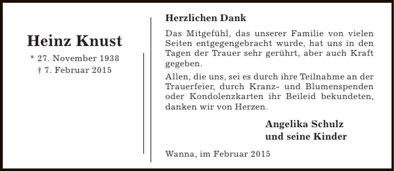 <p>Herzlichen Dank</p><p>Heinz Knust<br />* 27. November 1938<br />† 7. Februar 2015</p><p>Das Mitgefühl, das unserer Familie von vielen<br />Seiten entgegengebracht wurde, hat uns in den<br />Tagen der Trauer sehr gerührt, aber auch Kraft<br />gegeben.<br />Allen, die uns, sei es durch ihre Teilnahme an der<br />Trauerfeier, durch Kranz- und Blumenspenden<br />oder Kondolenzkarten ihr Beileid bekundeten,<br />danken wir von Herzen.</p><p>Angelika Schulz<br />und seine Kinder<br />Wanna, im Februar 2015</p>
