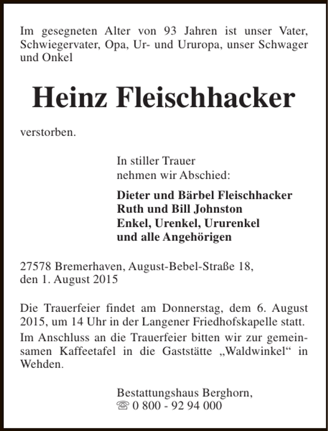 <p>Im gesegneten Alter von 93 Jahren ist unser Vater,<br />Schwiegervater, Opa, Ur- und Ururopa, unser Schwager<br />und Onkel</p><p>Heinz Fleischhacker<br />verstorben.<br />In stiller Trauer<br />nehmen wir Abschied:<br />Dieter und Bärbel Fleischhacker<br />Ruth und Bill Johnston<br />Enkel, Urenkel, Ururenkel<br />und alle Angehörigen<br />27578 Bremerhaven, August-Bebel-Straße 18,<br />den 1. August 2015<br />Die Trauerfeier findet am Donnerstag, dem 6. August<br />2015, um 14 Uhr in der Langener Friedhofskapelle statt.<br />Im Anschluss an die Trauerfeier bitten wir zur gemeinsamen Kaffeetafel in die Gaststätte „Waldwinkel“ in<br />Wehden.<br />Bestattungshaus Berghorn,<br />s 0 800 - 92 94 000</p>