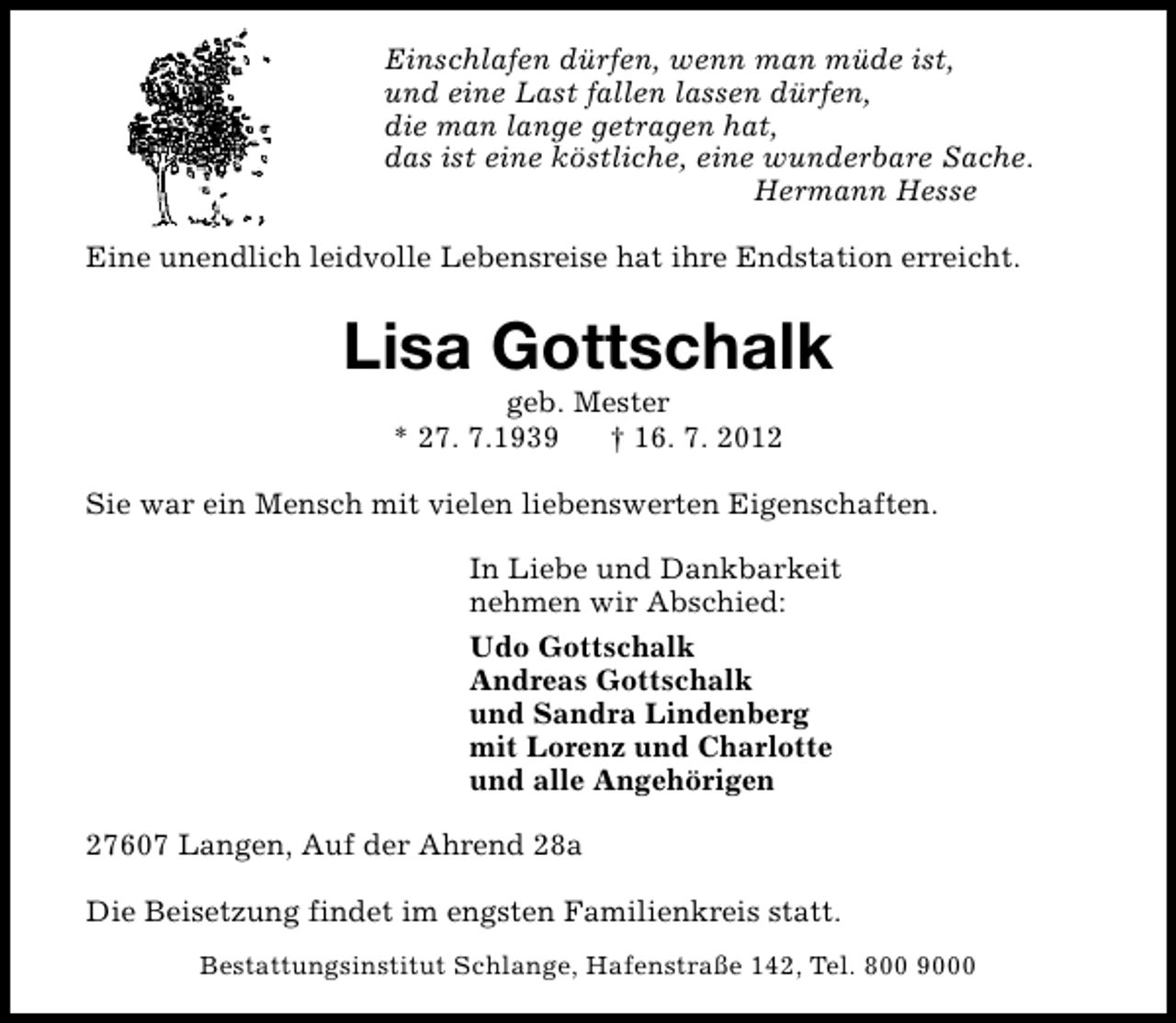 <p>Einschlafen dürfen, wenn man müde ist,<br />und eine Last fallen lassen dürfen,<br />die man lange getragen hat,<br />das ist eine köstliche, eine wunderbare Sache.<br />Hermann Hesse<br />Eine unendlich leidvolle Lebensreise hat ihre Endstation erreicht.</p><p>Lisa Gottschalk<br />geb. Mester<br />* 27. 7.1939<br />† 16. 7. 2012</p><p>Sie war ein Mensch mit vielen liebenswerten Eigenschaften.<br />In Liebe und Dankbarkeit<br />nehmen wir Abschied:<br />Udo Gottschalk<br />Andreas Gottschalk<br />und Sandra Lindenberg<br />mit Lorenz und Charlotte<br />und alle Angehörigen<br />27607 Langen, Auf der Ahrend 28a<br />Die Beisetzung findet im engsten Familienkreis statt.<br />Bestattungsinstitut Schlange, Hafenstraße 142, Tel. 800 9000</p>