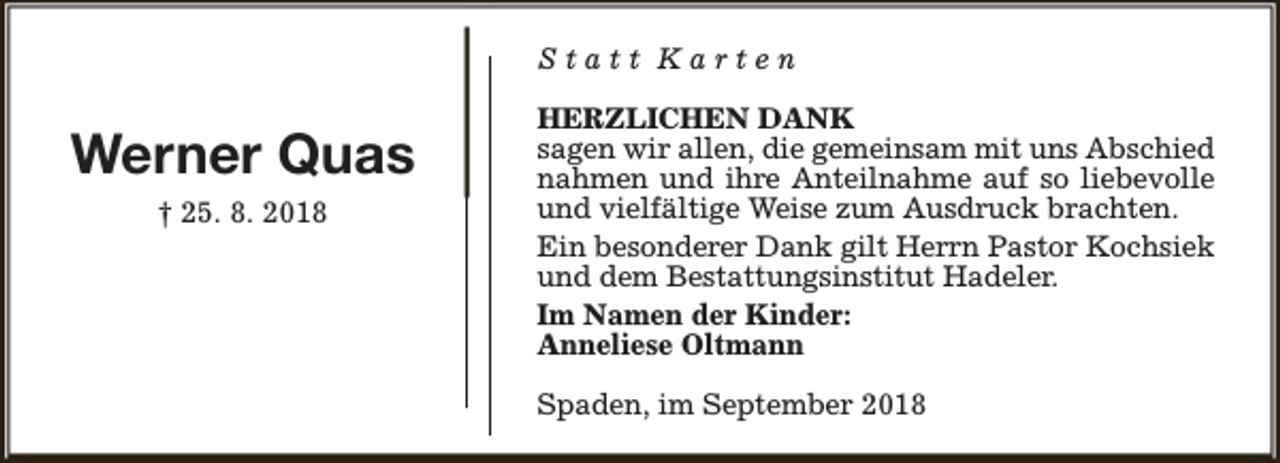 <p>Statt Karten</p><p>Werner Quas<br />† 25. 8. 2018</p><p>HERZLICHEN DANK<br />sagen wir allen, die gemeinsam mit uns Abschied<br />nahmen und ihre Anteilnahme auf so liebevolle<br />und vielfältige Weise zum Ausdruck brachten.<br />Ein besonderer Dank gilt Herrn Pastor Kochsiek<br />und dem Bestattungsinstitut Hadeler.<br />Im Namen der Kinder:<br />Anneliese Oltmann<br />Spaden, im September 2018</p>