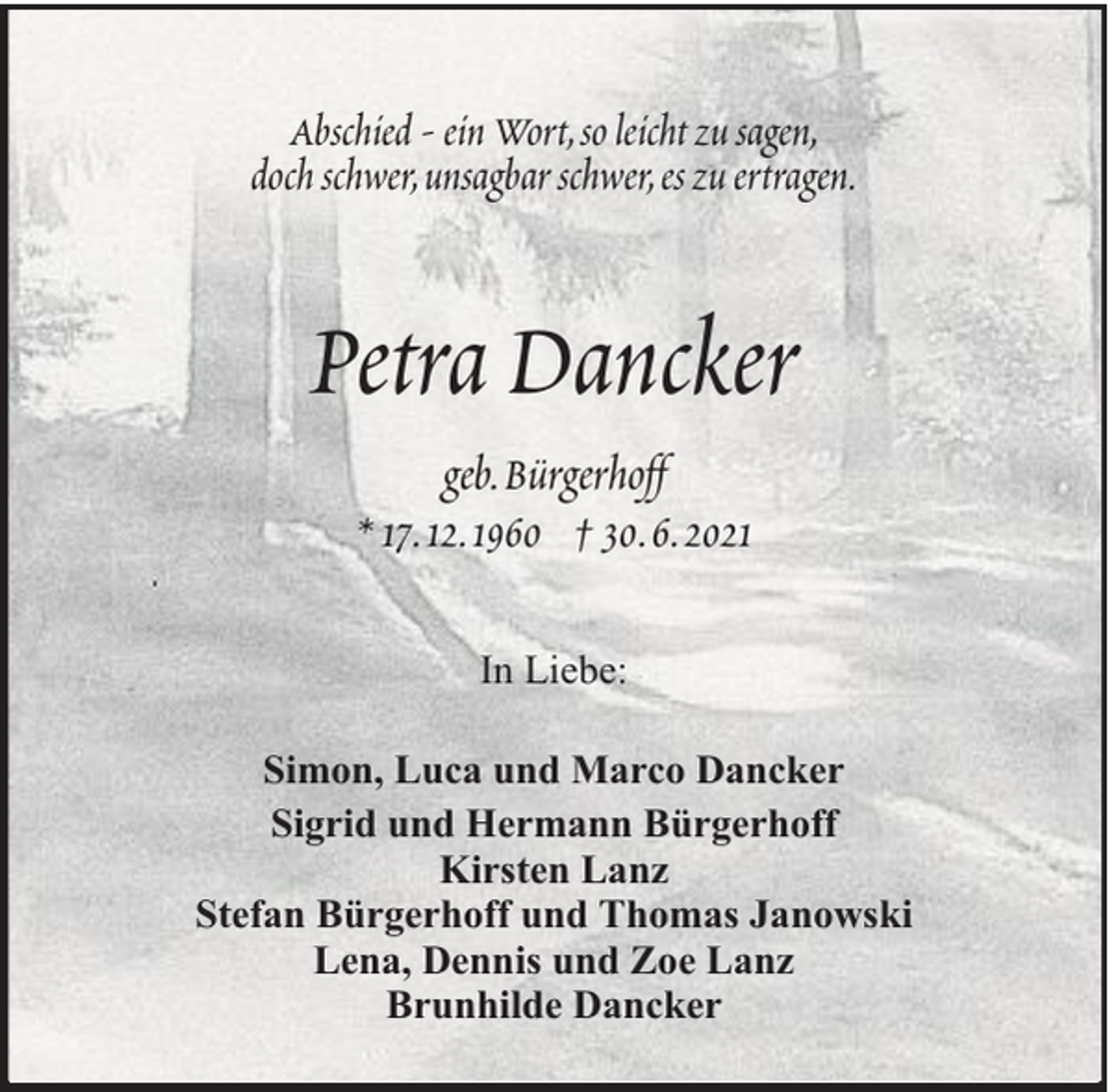 <p>Abschied - ein Wort, so leicht zu sagen,<br />doch schwer, unsagbar schwer, es zu ertragen.</p><p>Petra Dancker<br />geb. Bürgerhoff<br />* 17. 12. 1960 † 30. 6. 2021<br />In Liebe:<br />Simon, Luca und Marco Dancker<br />Sigrid und Hermann Bürgerhoff<br />Kirsten Lanz<br />Stefan Bürgerhoff und Thomas Janowski<br />Lena, Dennis und Zoe Lanz<br />Brunhilde Dancker</p>