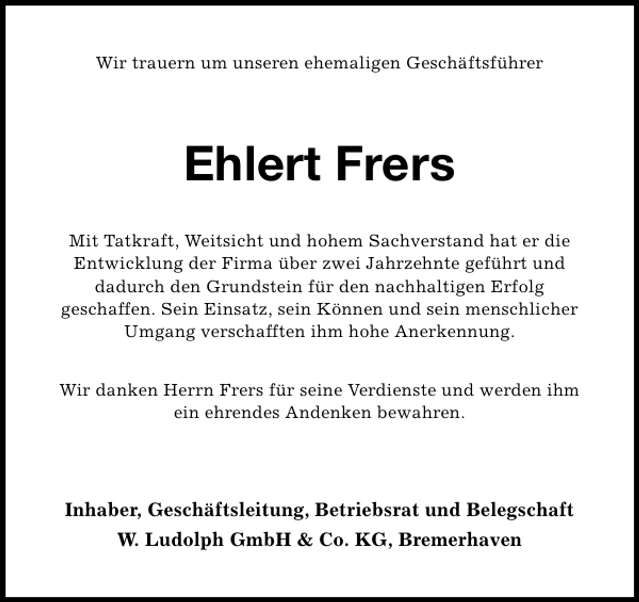<p>Wir trauern um unseren ehemaligen Geschäftsführer</p><p>Ehlert Frers<br />Mit Tatkraft, Weitsicht und hohem Sachverstand hat er die<br />Entwicklung der Firma über zwei Jahrzehnte geführt und<br />dadurch den Grundstein für den nachhaltigen Erfolg<br />geschaffen. Sein Einsatz, sein Können und sein menschlicher<br />Umgang verschafften ihm hohe Anerkennung.<br />Wir danken Herrn Frers für seine Verdienste und werden ihm<br />ein ehrendes Andenken bewahren.</p><p>Inhaber, Geschäftsleitung, Betriebsrat und Belegschaft<br />W. Ludolph GmbH &amp; Co. KG, Bremerhaven</p>