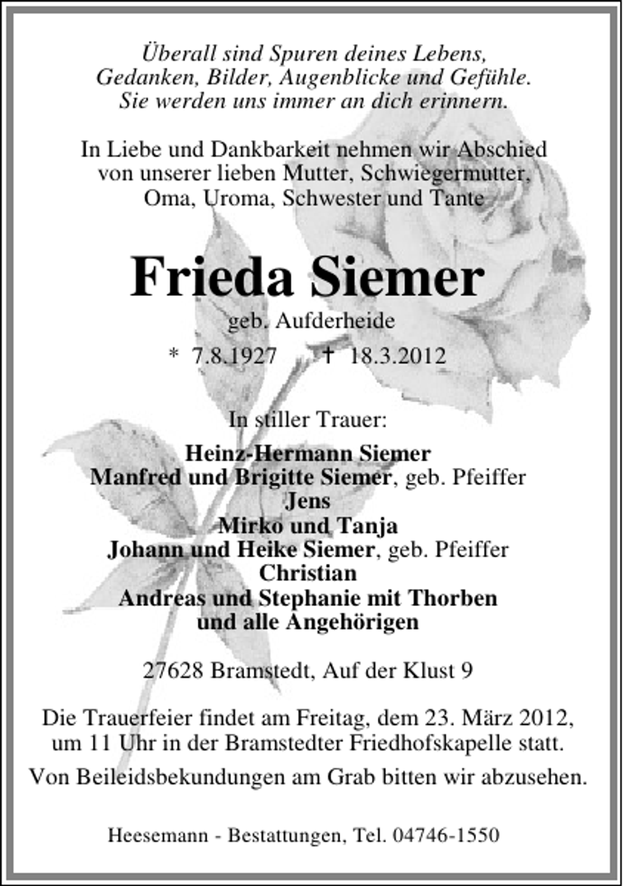 <p>Überall sind Spuren deines Lebens,<br />Gedanken, Bilder, Augenblicke und Gefühle.<br />Sie werden uns immer an dich erinnern.<br />In Liebe und Dankbarkeit nehmen wir Abschied<br />von unserer lieben Mutter, Schwiegermutter,<br />Oma, Uroma, Schwester und Tante</p>
<p>Frieda Siemer<br />geb. Aufderheide<br />* 7.8.1927<br />18.3.2012</p>
<p>In stiller Trauer:<br />Heinz-Hermann Siemer<br />Manfred und Brigitte Siemer, geb. Pfeiffer<br />Jens<br />Mirko und Tanja<br />Johann und Heike Siemer, geb. Pfeiffer<br />Christian<br />Andreas und Stephanie mit Thorben<br />und alle Angehörigen<br />27628 Bramstedt, Auf der Klust 9<br />Die Trauerfeier findet am Freitag, dem 23. März 2012,<br />um 11 Uhr in der Bramstedter Friedhofskapelle statt.<br />Von Beileidsbekundungen am Grab bitten wir abzusehen.<br />Heesemann - Bestattungen, Tel. 04746-1550</p>