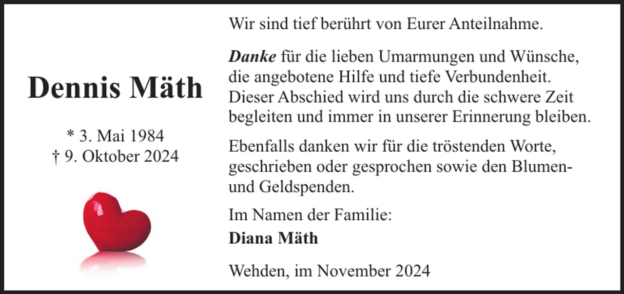 <p>Wir sind tief berührt von Eurer Anteilnahme.</p><p>Dennis Mäth<br />* 3. Mai 1984<br />† 9. Oktober 2024</p><p>Danke für die lieben Umarmungen und Wünsche,<br />die angebotene Hilfe und tiefe Verbundenheit.<br />Dieser Abschied wird uns durch die schwere Zeit<br />begleiten und immer in unserer Erinnerung bleiben.<br />Ebenfalls danken wir für die tröstenden Worte,<br />geschrieben oder gesprochen sowie den Blumenund Geldspenden.<br />Im Namen der Familie:<br />Diana Mäth<br />Wehden, im November 2024</p>