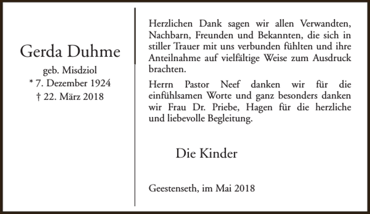 <p>Gerda Duhme<br />geb. Misdziol<br />* 7. Dezember 1924<br />† 22. März 2018</p><p>Herzlichen Dank sagen wir allen Verwandten,<br />Nachbarn, Freunden und Bekannten, die sich in<br />stiller Trauer mit uns verbunden fühlten und ihre<br />Anteilnahme auf vielfältige Weise zum Ausdruck<br />brachten.<br />Herrn Pastor Neef danken wir für die<br />einfühlsamen Worte und ganz besonders danken<br />wir Frau Dr. Priebe, Hagen für die herzliche<br />und liebevolle Begleitung.</p><p>Die Kinder<br />Geestenseth, im Mai 2018</p>