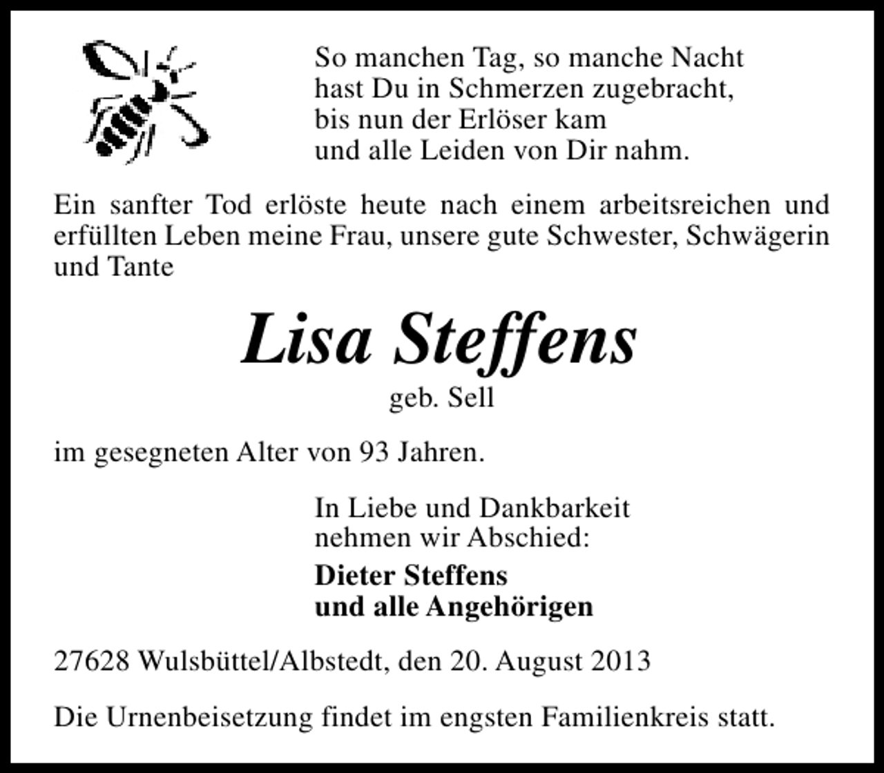 <p>So manchen Tag, so manche Nacht<br />hast Du in Schmerzen zugebracht,<br />bis nun der Erlöser kam<br />und alle Leiden von Dir nahm.<br />Ein sanfter Tod erlöste heute nach einem arbeitsreichen und<br />erfüllten Leben meine Frau, unsere gute Schwester, Schwägerin<br />und Tante</p><p>Lisa Steffens<br />geb. Sell</p><p>im gesegneten Alter von 93 Jahren.<br />In Liebe und Dankbarkeit<br />nehmen wir Abschied:<br />Dieter Steffens<br />und alle Angehörigen<br />27628 Wulsbüttel/Albstedt, den 20. August 2013<br />Die Urnenbeisetzung findet im engsten Familienkreis statt.</p>