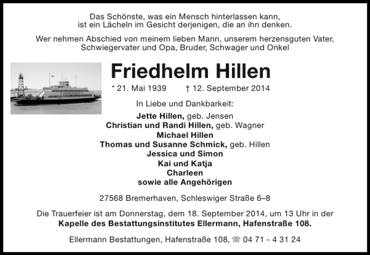 <p>Das Schönste, was ein Mensch hinterlassen kann,<br />ist ein Lächeln im Gesicht derjenigen, die an ihn denken.<br />Wer nehmen Abschied von meinem lieben Mann, unserem herzensguten Vater,<br />Schwiegervater und Opa, Bruder, Schwager und Onkel</p><p>Friedhelm Hillen<br />* 21. Mai 1939</p><p>† 12. September 2014</p><p>In Liebe und Dankbarkeit:<br />Jette Hillen, geb. Jensen<br />Christian und Randi Hillen, geb. Wagner<br />Michael Hillen<br />Thomas und Susanne Schmick, geb. Hillen<br />Jessica und Simon<br />Kai und Katja<br />Charleen<br />sowie alle Angehörigen<br />27568 Bremerhaven, Schleswiger Straße 6–8<br />Die Trauerfeier ist am Donnerstag, dem 18. September 2014, um 13 Uhr in der<br />Kapelle des Bestattungsinstitutes Ellermann, Hafenstraße 108.<br />Ellermann Bestattungen, Hafenstraße 108, s 04 71 - 4 31 24</p>
