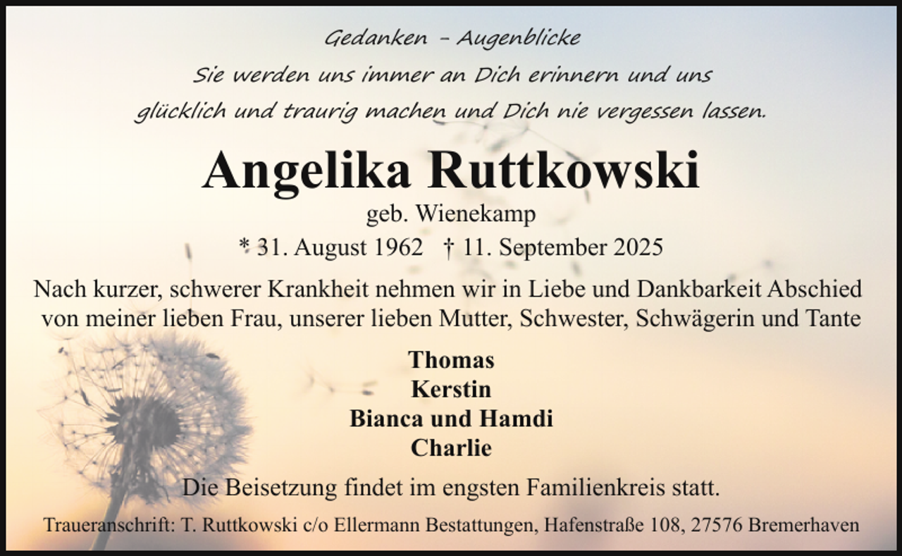 <p>Gedanken - Augenblicke<br />Sie werden uns immer an Dich erinnern und uns<br />glücklich und traurig machen und Dich nie vergessen lassen.</p><p>Angelika Ruttkowski<br />geb. Wienekamp<br />* 31. August 1962 † 11. September 2025</p><p>Nach kurzer, schwerer Krankheit nehmen wir in Liebe und Dankbarkeit Abschied<br />von meiner lieben Frau, unserer lieben Mutter, Schwester, Schwägerin und Tante<br />Thomas<br />Kerstin<br />Bianca und Hamdi<br />Charlie<br />Die Beisetzung findet im engsten Familienkreis statt.<br />Traueranschrift: T. Ruttkowski c/o Ellermann Bestattungen, Hafenstraße 108, 27576 Bremerhaven</p>