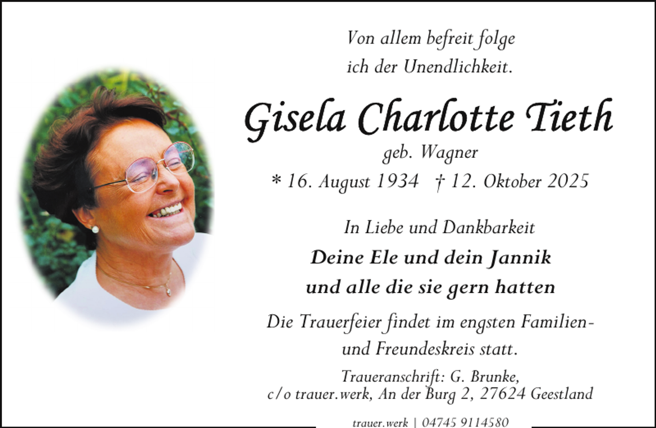 <p>Von allem befreit folge<br />ich der Unendlichkeit.<br />geb. Wagner<br />* 16. August 1934 † 12. Oktober 2025<br />In Liebe und Dankbarkeit<br />Deine Ele und dein Jannik<br />und alle die sie gern hatten<br />Die Trauerfeier findet im engsten Familienund Freundeskreis statt.<br />Traueranschrift: G. Brunke,<br />c/o trauer.werk, An der Burg 2, 27624 Geestland<br />trauer.werk | 04745 9114580</p>