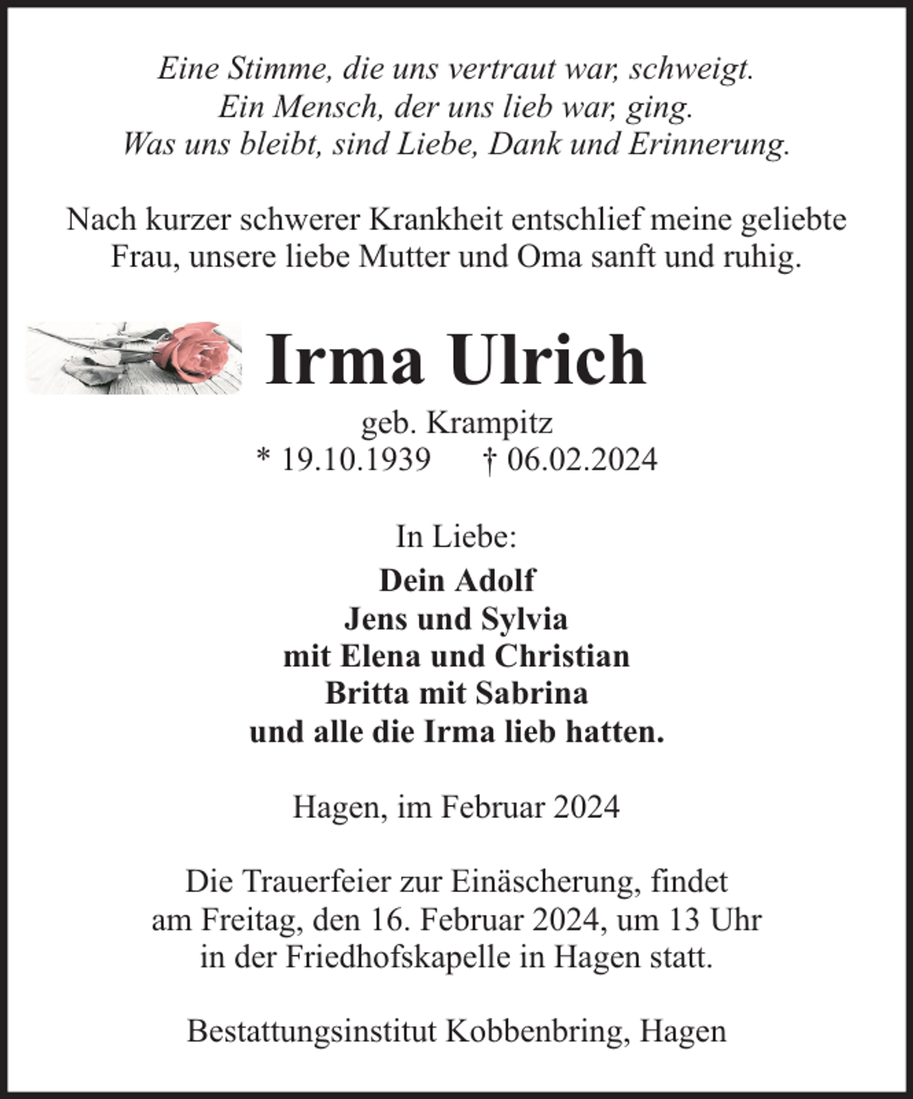 <p>Eine Stimme, die uns vertraut war, schweigt.<br />Ein Mensch, der uns lieb war, ging.<br />Was uns bleibt, sind Liebe, Dank und Erinnerung.<br />Nach kurzer schwerer Krankheit entschlief meine geliebte<br />Frau, unsere liebe Mutter und Oma sanft und ruhig.</p><p>Irma Ulrich</p><p>geb. Krampitz<br />* 19.10.1939 † 06.02.2024<br />In Liebe:<br />Dein Adolf<br />Jens und Sylvia<br />mit Elena und Christian<br />Britta mit Sabrina<br />und alle die Irma lieb hatten.<br />Hagen, im Februar 2024<br />Die Trauerfeier zur Einäscherung, findet<br />am Freitag, den 16. Februar 2024, um 13 Uhr<br />in der Friedhofskapelle in Hagen statt.<br />Bestattungsinstitut Kobbenbring, Hagen</p>