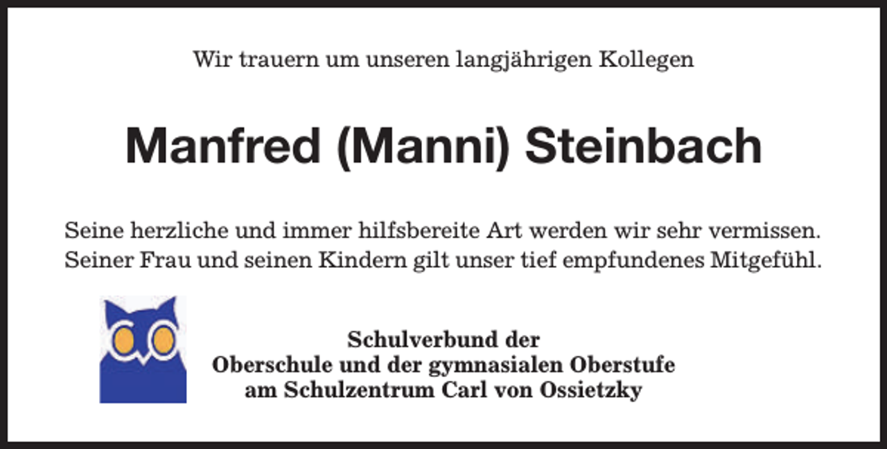 <p>Wir trauern um unseren langjährigen Kollegen</p><p>Manfred (Manni) Steinbach<br />Seine herzliche und immer hilfsbereite Art werden wir sehr vermissen.<br />Seiner Frau und seinen Kindern gilt unser tief empfundenes Mitgefühl.<br />Schulverbund der<br />Oberschule und der gymnasialen Oberstufe<br />am Schulzentrum Carl von Ossietzky</p>
